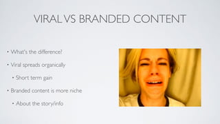 VIRALVS BRANDED CONTENT
• What's the difference?	

• Viral spreads organically	

• Short term gain	

• Branded content is more niche 	

• About the story/info
 