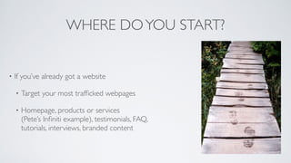 WHERE DOYOU START?
• If you’ve already got a website	

• Target your most trafﬁcked webpages	

• Homepage, products or services 
(Pete’s Inﬁniti example), testimonials, FAQ, 
tutorials, interviews, branded content
 