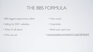 THE BBS FORMULA
• BBS biggest opportunity online	

• Selling my 500+ websites	

• What it's all about	

• Who we are	

• How much	

• Guarantee	

• Book your spot now
• www.youtube.com/watch?v=bgO2BH8qFiE
 