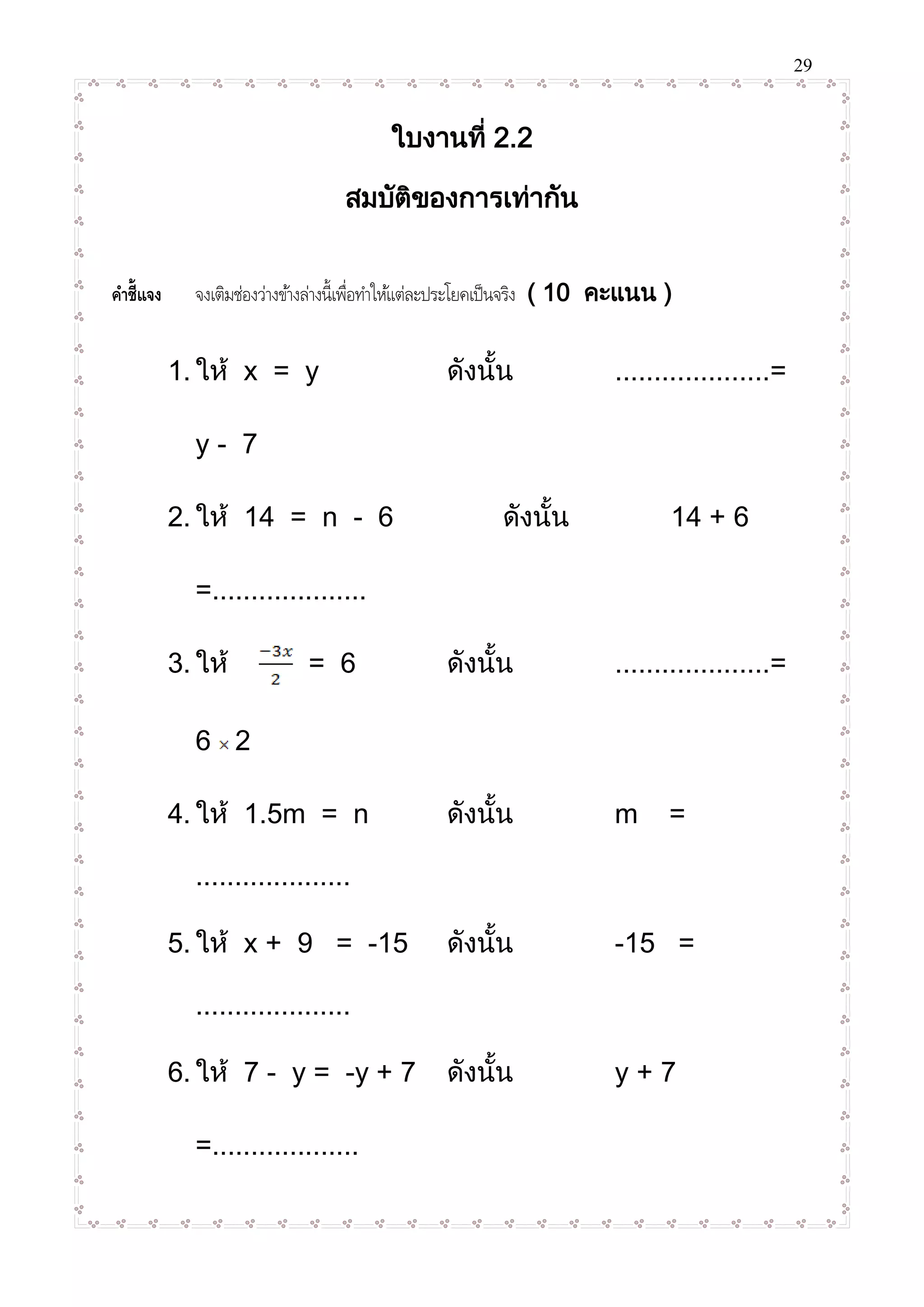 29
ใบงานที่ 2.2
สมบัติของการเท่ากัน
คำชี้แจง จงเติมช่องว่างข้างล่างนี้เพื่อทาให้แต่ละประโยคเป็นจริง ( 10 คะแนน )
1. ให้ x = y ดังนั้น ....................=
y - 7
2. ให้ 14 = n - 6 ดังนั้น 14 + 6
=....................
3. ให้ = 6 ดังนั้น ....................=
6 2
4. ให้ 1.5m = n ดังนั้น m =
....................
5. ให้ x + 9 = -15 ดังนั้น -15 =
....................
6. ให้ 7 - y = -y + 7 ดังนั้น y + 7
=...................
 