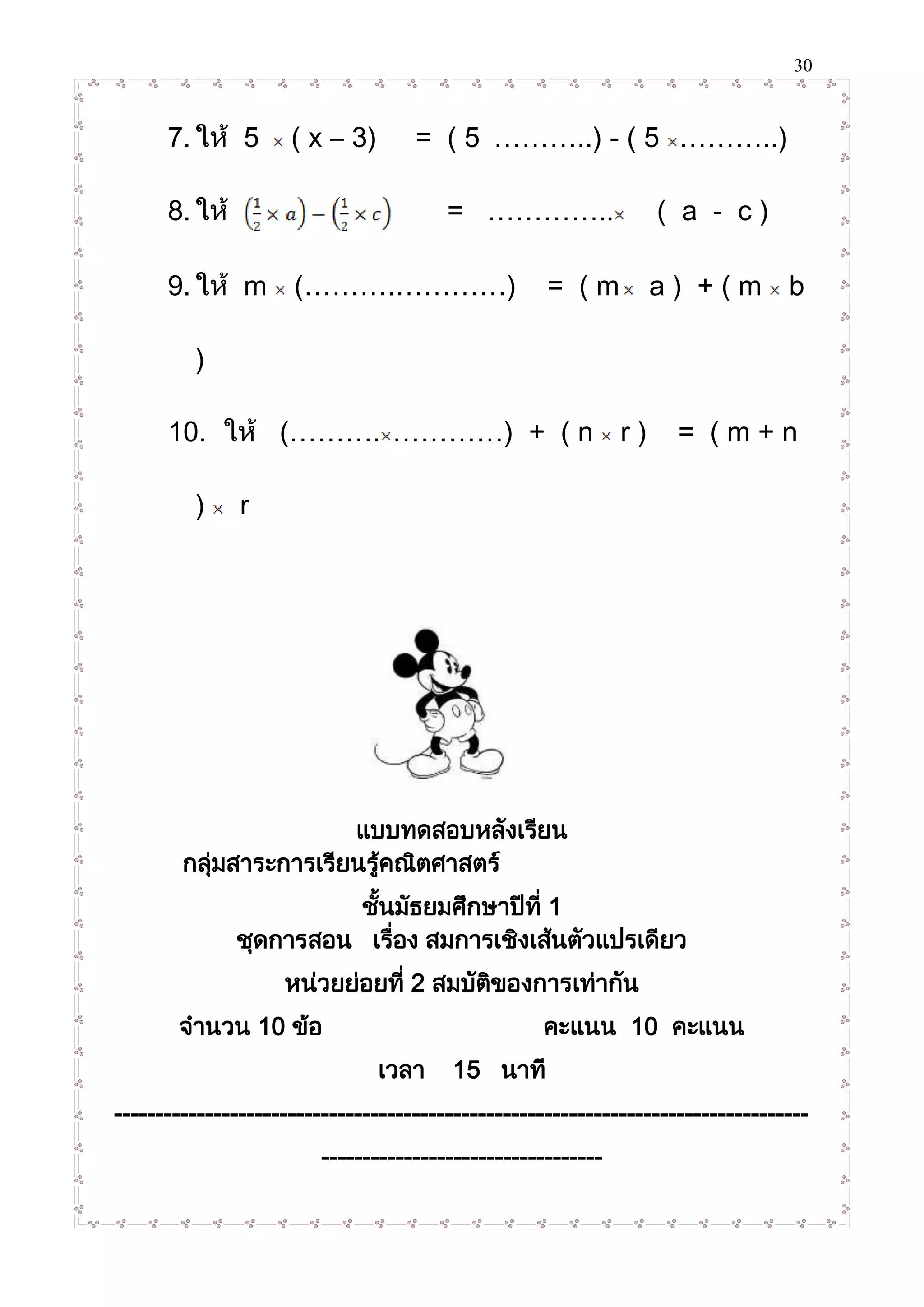 30
7. ให้ 5 ( x – 3) = ( 5 ………..) - ( 5 ………..)
8. ให้ = ………….. ( a - c )
9. ให้ m (……….…………) = ( m a ) + ( m b
)
10. ให้ (………. …………) + ( n r ) = ( m + n
) r
แบบทดสอบหลังเรียน
กลุ่มสาระการเรียนรู้คณิตศาสตร์
ชั้นมัธยมศึกษาปีที่ 1
ชุดการสอน เรื่อง สมการเชิงเส้นตัวแปรเดียว
หน่วยย่อยที่ 2 สมบัติของการเท่ากัน
จานวน 10 ข้อ คะแนน 10 คะแนน
เวลา 15 นาที
------------------------------------------------------------------------------------
----------------------------------
 