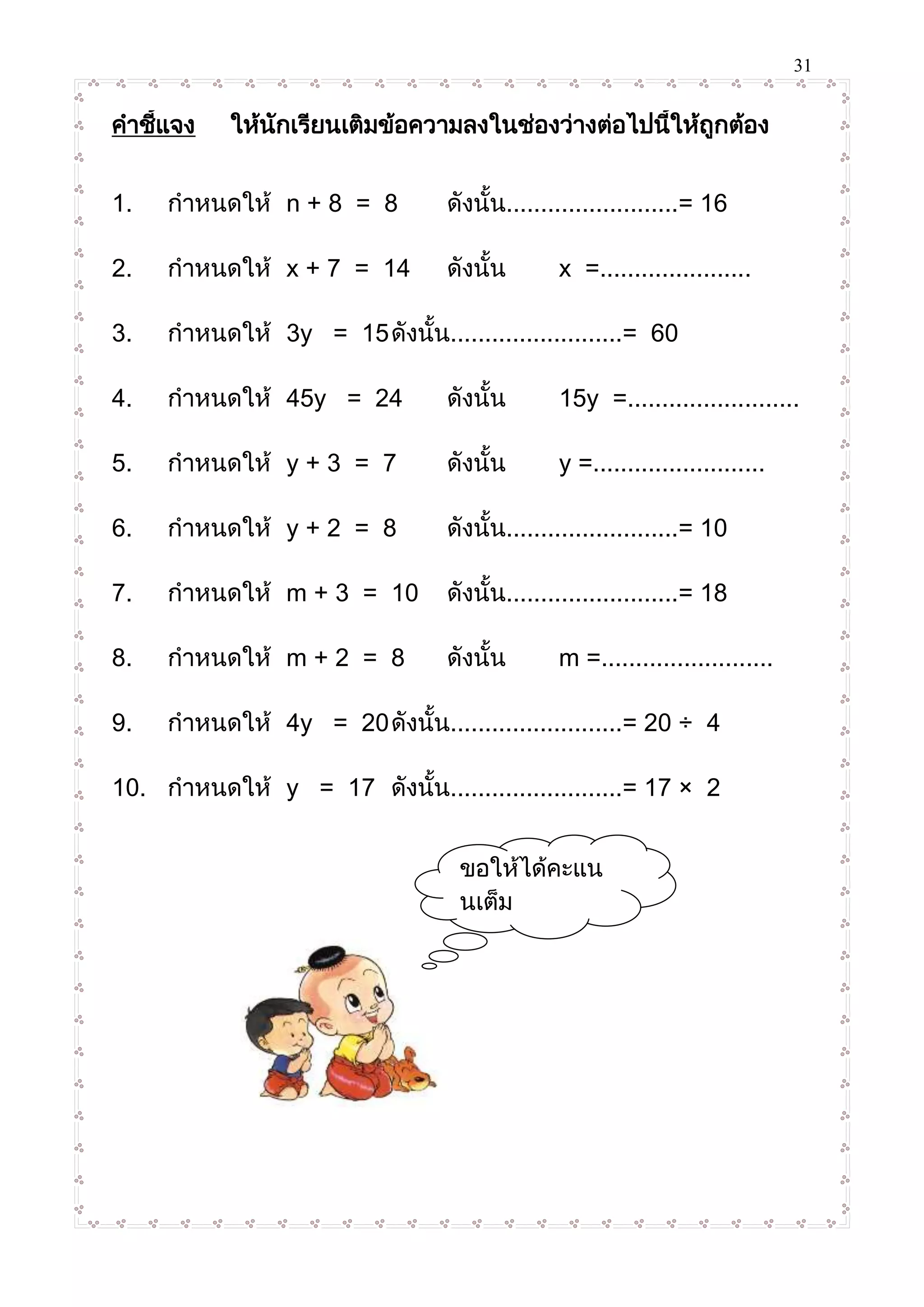 31
คาชี้แจง ให้นักเรียนเติมข้อความลงในช่องว่างต่อไปนี้ให้ถูกต้อง
1. กาหนดให้ n + 8 = 8 ดังนั้น.........................= 16
2. กาหนดให้ x + 7 = 14 ดังนั้น x =......................
3. กาหนดให้ 3y = 15ดังนั้น.........................= 60
4. กาหนดให้ 45y = 24 ดังนั้น 15y =.........................
5. กาหนดให้ y + 3 = 7 ดังนั้น y =.........................
6. กาหนดให้ y + 2 = 8 ดังนั้น.........................= 10
7. กาหนดให้ m + 3 = 10 ดังนั้น.........................= 18
8. กาหนดให้ m + 2 = 8 ดังนั้น m =.........................
9. กาหนดให้ 4y = 20ดังนั้น.........................= 20 ÷ 4
10. กาหนดให้ y = 17 ดังนั้น.........................= 17 × 2
ขอให้ได้คะแน
นเต็ม
นะครับ
 
