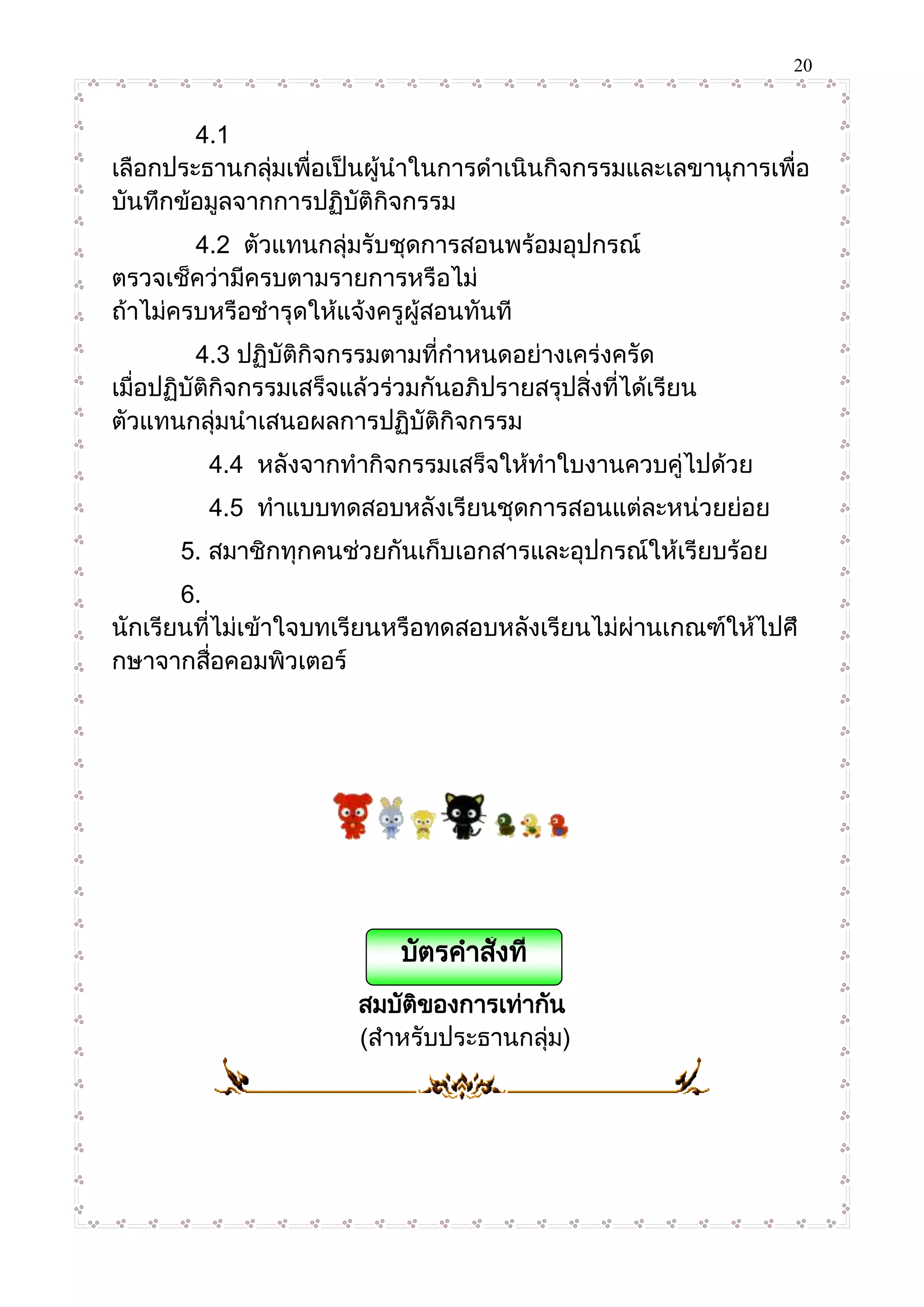 20
4.1
เลือกประธานกลุ่มเพื่อเป็นผู้นาในการดาเนินกิจกรรมและเลขานุการเพื่อ
บันทึกข้อมูลจากการปฏิบัติกิจกรรม
4.2 ตัวแทนกลุ่มรับชุดการสอนพร้อมอุปกรณ์
ตรวจเช็คว่ามีครบตามรายการหรือไม่
ถ้าไม่ครบหรือชารุดให้แจ้งครูผู้สอนทันที
4.3 ปฏิบัติกิจกรรมตามที่กาหนดอย่างเคร่งครัด
เมื่อปฏิบัติกิจกรรมเสร็จแล้วร่วมกันอภิปรายสรุปสิ่งที่ได้เรียน
ตัวแทนกลุ่มนาเสนอผลการปฏิบัติกิจกรรม
4.4 หลังจากทากิจกรรมเสร็จให้ทาใบงานควบคู่ไปด้วย
4.5 ทาแบบทดสอบหลังเรียนชุดการสอนแต่ละหน่วยย่อย
5. สมาชิกทุกคนช่วยกันเก็บเอกสารและอุปกรณ์ให้เรียบร้อย
6.
นักเรียนที่ไม่เข้าใจบทเรียนหรือทดสอบหลังเรียนไม่ผ่านเกณฑ์ให้ไปศึ
กษาจากสื่อคอมพิวเตอร์
สมบัติของการเท่ากัน
(สาหรับประธานกลุ่ม)
บัตรคาสั่งที่
2.1
 