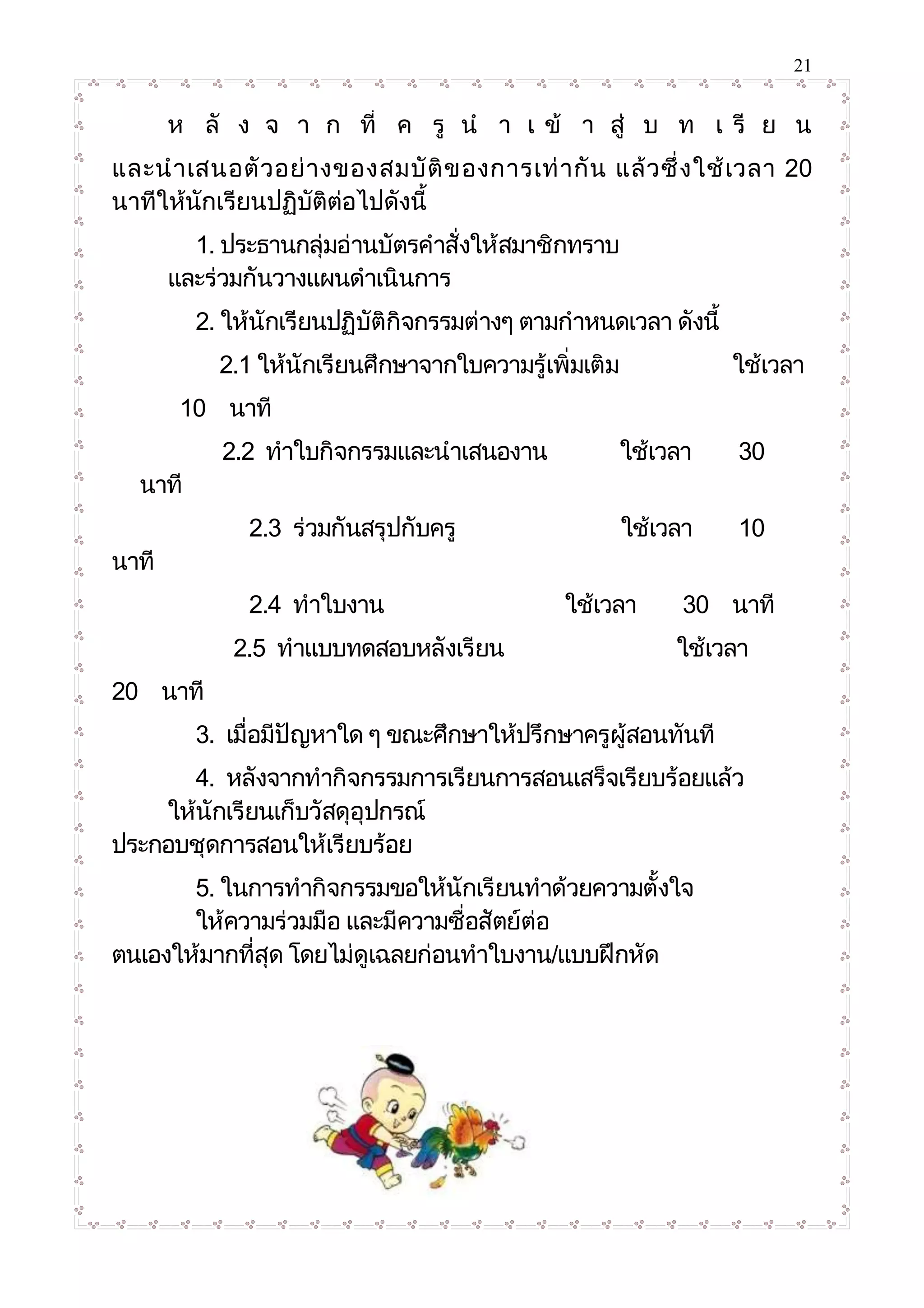 21
ห ลั ง จ า ก ที่ ค รู น า เ ข้ า สู่ บ ท เ รี ย น
และนาเสนอตัวอย่างของสมบัติของการเท่ากัน แล้วซึ่งใช้เวลา 20
นาทีให้นักเรียนปฏิบัติต่อไปดังนี้
1. ประธานกลุ่มอ่านบัตรคาสั่งให้สมาชิกทราบ
และร่วมกันวางแผนดาเนินการ
2. ให้นักเรียนปฏิบัติกิจกรรมต่างๆ ตามกาหนดเวลา ดังนี้
2.1 ให้นักเรียนศึกษาจากใบความรู้เพิ่มเติม ใช้เวลา
10 นาที
2.2 ทาใบกิจกรรมและนาเสนองาน ใช้เวลา 30
นาที
2.3 ร่วมกันสรุปกับครู ใช้เวลา 10
นาที
2.4 ทาใบงาน ใช้เวลา 30 นาที
2.5 ทาแบบทดสอบหลังเรียน ใช้เวลา
20 นาที
3. เมื่อมีปัญหาใด ๆ ขณะศึกษาให้ปรึกษาครูผู้สอนทันที
4. หลังจากทากิจกรรมการเรียนการสอนเสร็จเรียบร้อยแล้ว
ให้นักเรียนเก็บวัสดุอุปกรณ์
ประกอบชุดการสอนให้เรียบร้อย
5. ในการทากิจกรรมขอให้นักเรียนทาด้วยความตั้งใจ
ให้ความร่วมมือ และมีความซื่อสัตย์ต่อ
ตนเองให้มากที่สุด โดยไม่ดูเฉลยก่อนทาใบงาน/แบบฝึกหัด
 