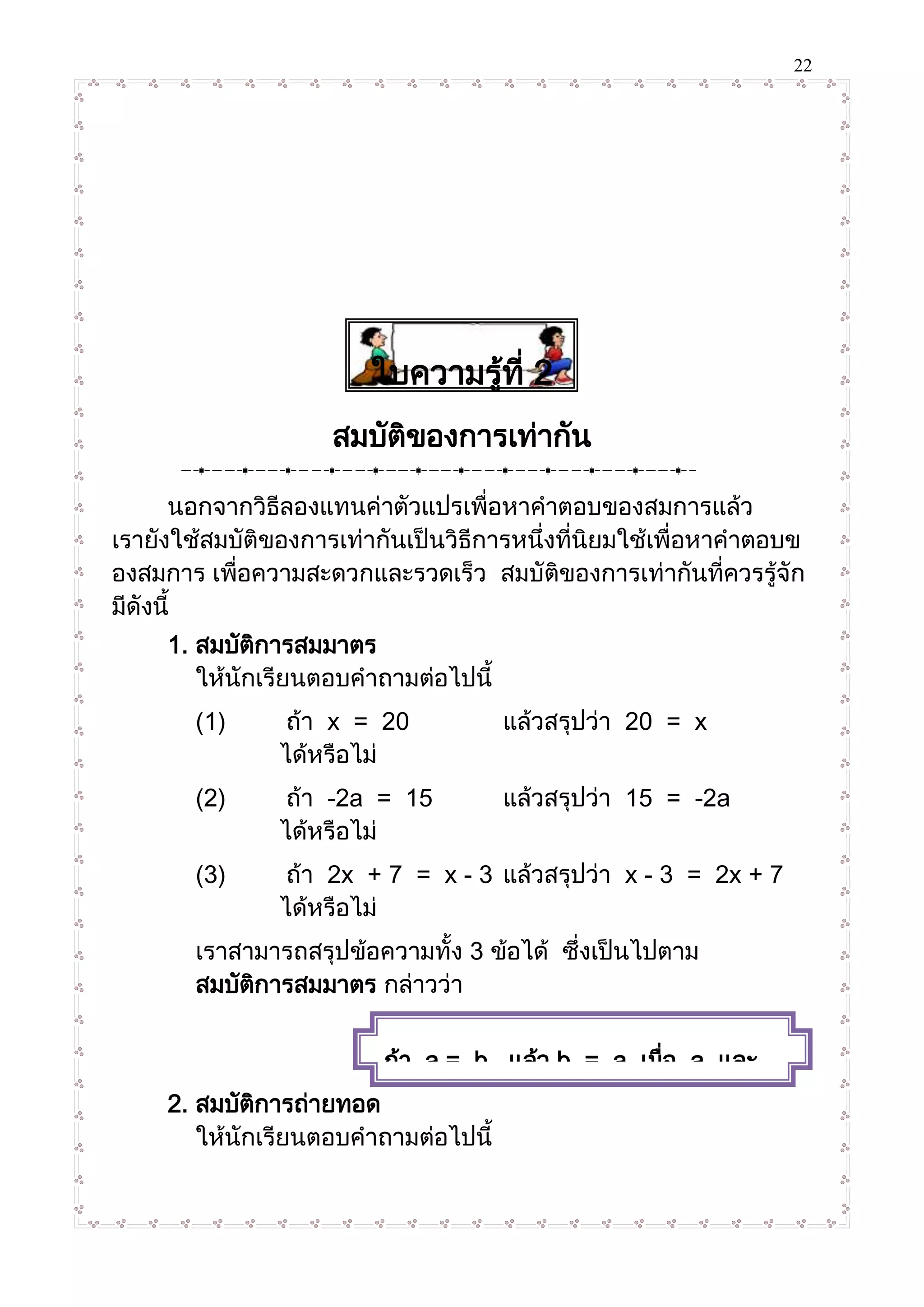 22
ใบความรู้ที่ 2
สมบัติของการเท่ากัน
นอกจากวิธีลองแทนค่าตัวแปรเพื่อหาคาตอบของสมการแล้ว
เรายังใช้สมบัติของการเท่ากันเป็นวิธีการหนึ่งที่นิยมใช้เพื่อหาคาตอบข
องสมการ เพื่อความสะดวกและรวดเร็ว สมบัติของการเท่ากันที่ควรรู้จัก
มีดังนี้
1. สมบัติการสมมาตร
ให้นักเรียนตอบคาถามต่อไปนี้
(1) ถ้า x = 20 แล้วสรุปว่า 20 = x
ได้หรือไม่
(2) ถ้า -2a = 15 แล้วสรุปว่า 15 = -2a
ได้หรือไม่
(3) ถ้า 2x + 7 = x - 3 แล้วสรุปว่า x - 3 = 2x + 7
ได้หรือไม่
เราสามารถสรุปข้อความทั้ง 3 ข้อได้ ซึ่งเป็นไปตาม
สมบัติการสมมาตร กล่าวว่า
2. สมบัติการถ่ายทอด
ให้นักเรียนตอบคาถามต่อไปนี้
ถ้า a = b แล้ว b = a เมื่อ a และ
b แทนจานวนใดๆ
 