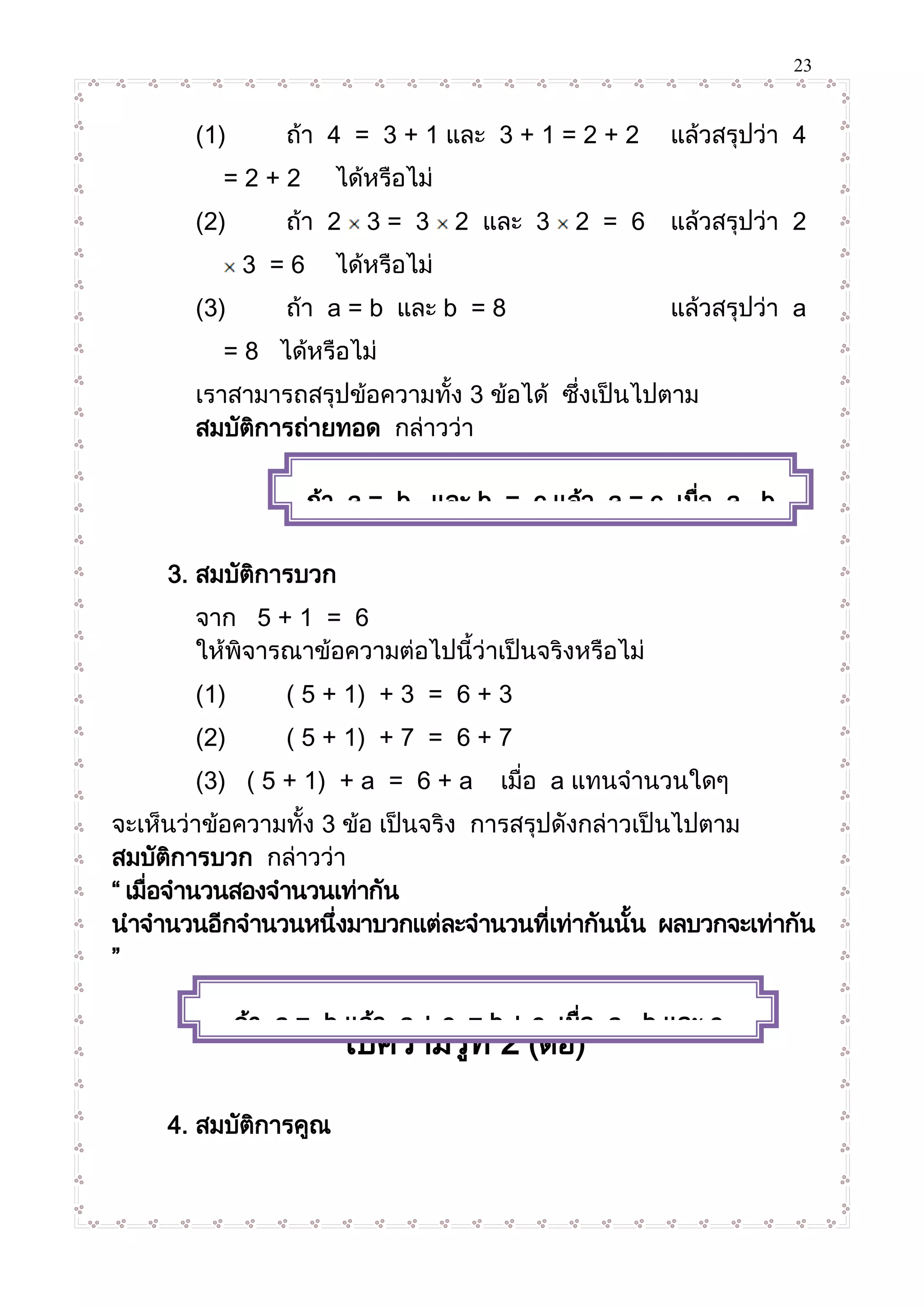 23
(1) ถ้า 4 = 3 + 1 และ 3 + 1 = 2 + 2 แล้วสรุปว่า 4
= 2 + 2 ได้หรือไม่
(2) ถ้า 2 3 = 3 2 และ 3 2 = 6 แล้วสรุปว่า 2
3 = 6 ได้หรือไม่
(3) ถ้า a = b และ b = 8 แล้วสรุปว่า a
= 8 ได้หรือไม่
เราสามารถสรุปข้อความทั้ง 3 ข้อได้ ซึ่งเป็นไปตาม
สมบัติการถ่ายทอด กล่าวว่า
3. สมบัติการบวก
จาก 5 + 1 = 6
ให้พิจารณาข้อความต่อไปนี้ว่าเป็นจริงหรือไม่
(1) ( 5 + 1) + 3 = 6 + 3
(2) ( 5 + 1) + 7 = 6 + 7
(3) ( 5 + 1) + a = 6 + a เมื่อ a แทนจานวนใดๆ
จะเห็นว่าข้อความทั้ง 3 ข้อ เป็นจริง การสรุปดังกล่าวเป็นไปตาม
สมบัติการบวก กล่าวว่า
“ เมื่อจานวนสองจานวนเท่ากัน
นาจานวนอีกจานวนหนึ่งมาบวกแต่ละจานวนที่เท่ากันนั้น ผลบวกจะเท่ากัน
”
ใบความรู้ที่ 2 (ต่อ)
4. สมบัติการคูณ
ถ้า a = b และ b = c แล้ว a = c เมื่อ a , b
และ c แทนจานวนใดๆ
ถ้า a = b แล้ว a + c = b + c เมื่อ a , b และ c
แทนจานวนใดๆ
 