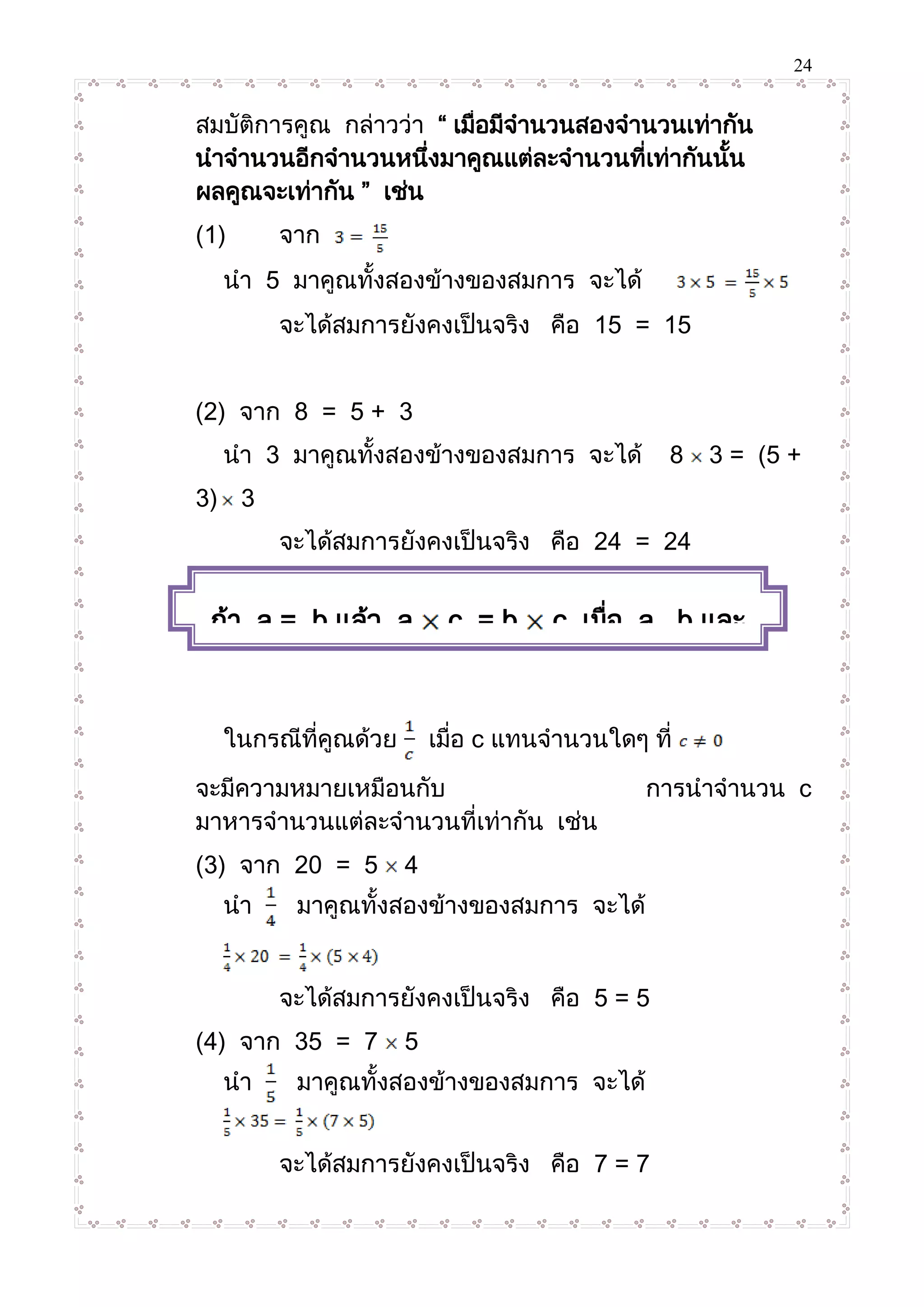 24
สมบัติการคูณ กล่าวว่า “ เมื่อมีจานวนสองจานวนเท่ากัน
นาจานวนอีกจานวนหนึ่งมาคูณแต่ละจานวนที่เท่ากันนั้น
ผลคูณจะเท่ากัน ” เช่น
(1) จาก
นา 5 มาคูณทั้งสองข้างของสมการ จะได้
จะได้สมการยังคงเป็นจริง คือ 15 = 15
(2) จาก 8 = 5 + 3
นา 3 มาคูณทั้งสองข้างของสมการ จะได้ 8 3 = (5 +
3) 3
จะได้สมการยังคงเป็นจริง คือ 24 = 24
ในกรณีที่คูณด้วย เมื่อ c แทนจานวนใดๆ ที่
จะมีความหมายเหมือนกับ การนาจานวน c
มาหารจานวนแต่ละจานวนที่เท่ากัน เช่น
(3) จาก 20 = 5 4
นา มาคูณทั้งสองข้างของสมการ จะได้
จะได้สมการยังคงเป็นจริง คือ 5 = 5
(4) จาก 35 = 7 5
นา มาคูณทั้งสองข้างของสมการ จะได้
จะได้สมการยังคงเป็นจริง คือ 7 = 7
ถ้า a = b แล้ว a c = b c เมื่อ a , b และ
c แทนจานวนใดๆ
 