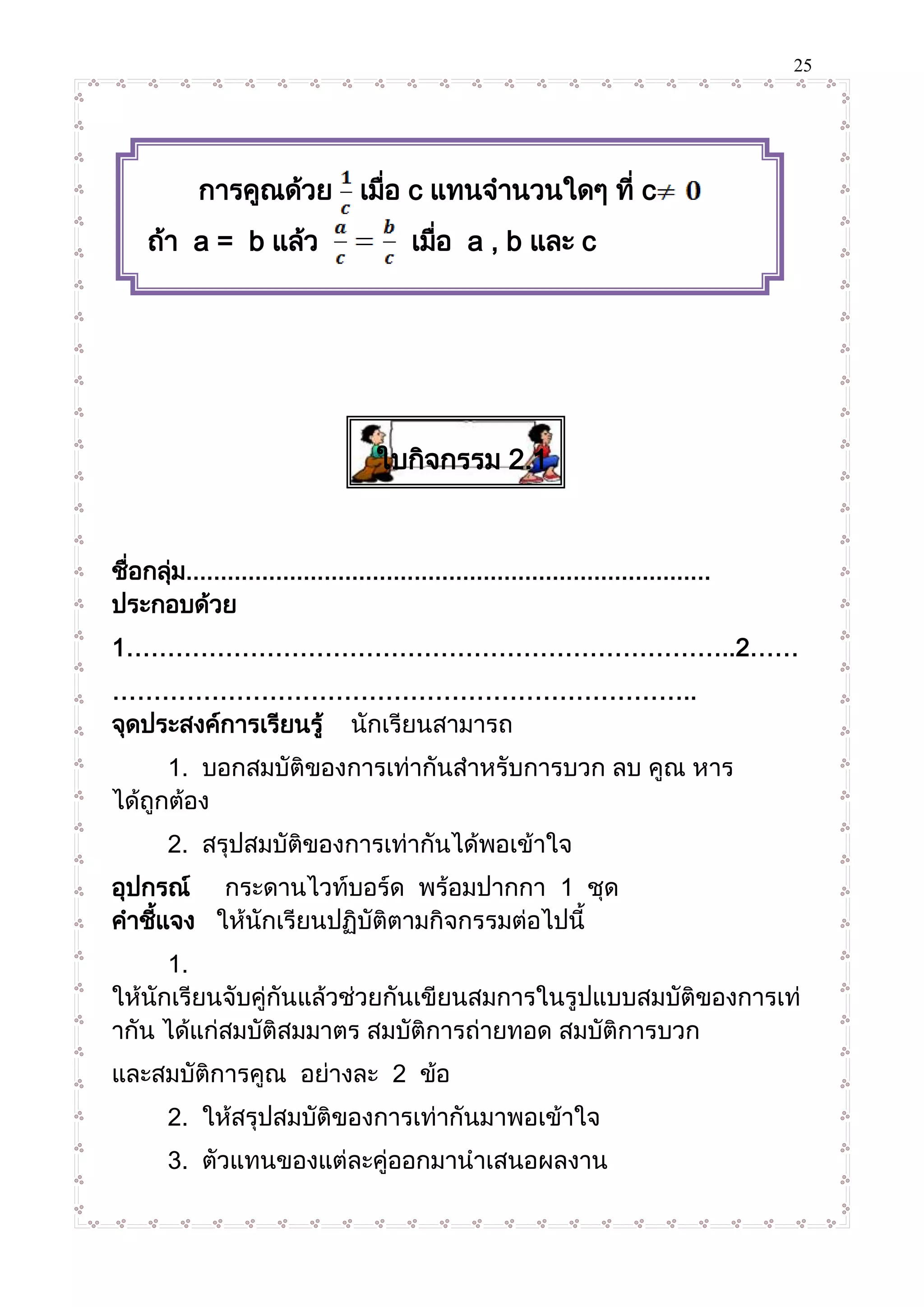 25
ใบกิจกรรม 2.1
ชื่อกลุ่ม............................................................................
ประกอบด้วย
1………………………………………………………………..2……
……………………………………………………………..
จุดประสงค์การเรียนรู้ นักเรียนสามารถ
1. บอกสมบัติของการเท่ากันสาหรับการบวก ลบ คูณ หาร
ได้ถูกต้อง
2. สรุปสมบัติของการเท่ากันได้พอเข้าใจ
อุปกรณ์ กระดานไวท์บอร์ด พร้อมปากกา 1 ชุด
คาชี้แจง ให้นักเรียนปฏิบัติตามกิจกรรมต่อไปนี้
1.
ให้นักเรียนจับคู่กันแล้วช่วยกันเขียนสมการในรูปแบบสมบัติของการเท่
ากัน ได้แก่สมบัติสมมาตร สมบัติการถ่ายทอด สมบัติการบวก
และสมบัติการคูณ อย่างละ 2 ข้อ
2. ให้สรุปสมบัติของการเท่ากันมาพอเข้าใจ
3. ตัวแทนของแต่ละคู่ออกมานาเสนอผลงาน
การคูณด้วย เมื่อ c แทนจานวนใดๆ ที่ c
ถ้า a = b แล้ว เมื่อ a , b และ c
แทนจานวนใดๆ ที่ c
 