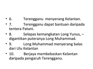 • 6.            Terengganu  menyerang Kelantan.
• 7.            Terengganu dapat bantuan daripada 
tentera Patani.
• 8.            Selepas kemangkatan Long Yunus, – 
digantikan puteranya Long Muhammad.
• 9.            Long Muhammad menyerang balas 
dari Ulu Kelantan
• 10.          Berjaya membebaskan Kelantan 
daripada pengaruh Terengganu.
 