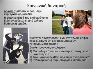 Κοινωνική δυναμική
Αμέτοχοι παρατηρητές: Ενώ στην πλειοψηφία
τους διαφωνούν, δεν παρεμβαίνουν:
=> συνομωσία σιωπής
Δυσλειτουργικές αντιλήψεις:
1) Φυσιολογικό φαινόμενο στην παιδική ηλικία
. και εφηβεία
2) Συνέβαινε ανέκαθεν, άρα είναι αναπόφευκτο
3) Ενδυναμώνει η συμμετοχή σε κακοποίηση
Δράστης: αποκτά κύρος, ισχύ,
κυριαρχία, δημοφιλία.
Η συμπεριφορά του επιδεινώνεται
διότι ενισχύεται κι από άλλους
δράστες ή ομάδα.
 