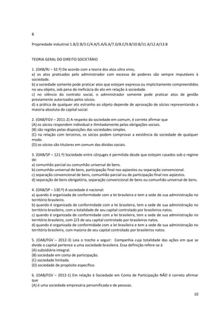 10
B
Propriedade industrial 1.B/2.B/3.C/4.A/5.A/6.A/7.D/8.C/9.B/10.B/11.A/12.A/13.B
TEORIA GERAL DO DIREITO SOCIETÁRIO
1. (OAB/RJ – 32.º) De acordo com a teoria dos atos ultra vires,
a) os atos praticados pelo administrador com excesso de poderes são sempre imputáveis à
sociedade.
b) a sociedade somente pode praticar atos que estejam expressa ou implicitamente compreendidos
no seu objeto, sob pena de ineficácia do ato em relação à sociedade.
c) no silêncio do contrato social, o administrador somente pode praticar atos de gestão
previamente autorizados pelos sócios.
d) a prática de qualquer ato estranho ao objeto depende de aprovação de sócios representando a
maioria absoluta do capital social.
2. (OAB/FGV – 2011-2) A respeito da sociedade em comum, é correto afirmar que
(A) os sócios respondem individual e ilimitadamente pelas obrigações sociais.
(B) são regidas pelas disposições das sociedades simples.
(C) na relação com terceiros, os sócios podem comprovar a existência da sociedade de qualquer
modo.
(D) os sócios são titulares em comum das dívidas sociais.
3. (OAB/SP – 121.º) Sociedade entre cônjuges é permitida desde que estejam casados sob o regime
de:
a) comunhão parcial ou comunhão universal de bens.
b) comunhão universal de bens, participação final nos aqüestos ou separação convencional.
c) separação convencional de bens, comunhão parcial ou de participação final nos aqüestos.
d) separação de bens obrigatória, separação convencional de bens ou comunhão universal de bens.
4. (OAB/SP – 130.º) A sociedade é nacional:
a) quando é organizada de conformidade com a lei brasileira e tem a sede de sua administração no
território brasileiro.
b) quando é organizada de conformidade com a lei brasileira, tem a sede de sua administração no
território brasileiro, com a totalidade de seu capital controlado por brasileiros natos.
c) quando é organizada de conformidade com a lei brasileira, tem a sede de sua administração no
território brasileiro, com 2/3 de seu capital controlado por brasileiros natos.
d) quando é organizada de conformidade com a lei brasileira e tem a sede de sua administração no
território brasileiro, com maioria de seu capital controlado por brasileiros natos.
5. (OAB/FGV – 2012-3) Leia o trecho a seguir: Companhia cuja totalidade das ações em que se
divide o capital pertence a uma sociedade brasileira. Essa definição refere-se à
(A) subsidiária integral.
(B) sociedade em conta de participação.
(C) sociedade limitada.
(D) sociedade de propósito específico.
6. (OAB/FGV – 2012-1) Em relação à Sociedade em Conta de Participação NÃO é correto afirmar
que
(A) é uma sociedade empresária personificada e de pessoas.
 