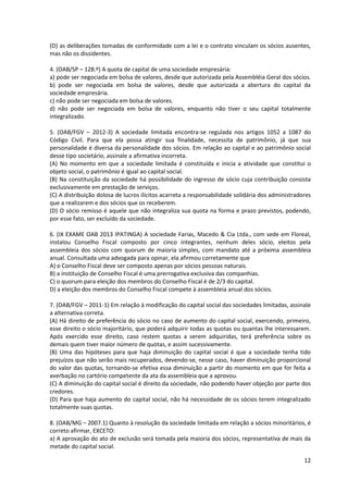 12
(D) as deliberações tomadas de conformidade com a lei e o contrato vinculam os sócios ausentes,
mas não os dissidentes.
4. (OAB/SP – 128.º) A quota de capital de uma sociedade empresária:
a) pode ser negociada em bolsa de valores, desde que autorizada pela Assembléia Geral dos sócios.
b) pode ser negociada em bolsa de valores, desde que autorizada a abertura do capital da
sociedade empresária.
c) não pode ser negociada em bolsa de valores.
d) não pode ser negociada em bolsa de valores, enquanto não tiver o seu capital totalmente
integralizado.
5. (OAB/FGV – 2012-3) A sociedade limitada encontra-se regulada nos artigos 1052 a 1087 do
Código Civil. Para que ela possa atingir sua finalidade, necessita de patrimônio, já que sua
personalidade é diversa da personalidade dos sócios. Em relação ao capital e ao patrimônio social
desse tipo societário, assinale a afirmativa incorreta.
(A) No momento em que a sociedade limitada é constituída e inicia a atividade que constitui o
objeto social, o patrimônio é igual ao capital social.
(B) Na constituição da sociedade há possibilidade do ingresso de sócio cuja contribuição consista
exclusivamente em prestação de serviços.
(C) A distribuição dolosa de lucros ilícitos acarreta a responsabilidade solidária dos administradores
que a realizarem e dos sócios que os receberem.
(D) O sócio remisso é aquele que não integraliza sua quota na forma e prazo previstos, podendo,
por esse fato, ser excluído da sociedade.
6. (IX EXAME OAB 2013 IPATINGA) A sociedade Farias, Macedo & Cia Ltda., com sede em Floreal,
instalou Conselho Fiscal composto por cinco integrantes, nenhum deles sócio, eleitos pela
assembleia dos sócios com quorum de maioria simples, com mandato até a próxima assembleia
anual. Consultada uma advogada para opinar, ela afirmou corretamente que
A) o Conselho Fiscal deve ser composto apenas por sócios pessoas naturais.
B) a instituição de Conselho Fiscal é uma prerrogativa exclusiva das companhias.
C) o quorum para eleição dos membros do Conselho Fiscal é de 2/3 do capital.
D) a eleição dos membros do Conselho Fiscal compete à assembleia anual dos sócios.
7. (OAB/FGV – 2011-1) Em relação à modificação do capital social das sociedades limitadas, assinale
a alternativa correta.
(A) Há direito de preferência do sócio no caso de aumento do capital social, exercendo, primeiro,
esse direito o sócio majoritário, que poderá adquirir todas as quotas ou quantas lhe interessarem.
Após exercido esse direito, caso restem quotas a serem adquiridas, terá preferência sobre os
demais quem tiver maior número de quotas, e assim sucessivamente.
(B) Uma das hipóteses para que haja diminuição do capital social é que a sociedade tenha tido
prejuízos que não serão mais recuperados, devendo-se, nesse caso, haver diminuição proporcional
do valor das quotas, tornando-se efetiva essa diminuição a partir do momento em que for feita a
averbação no cartório competente da ata da assembleia que a aprovou.
(C) A diminuição do capital social é direito da sociedade, não podendo haver objeção por parte dos
credores.
(D) Para que haja aumento do capital social, não há necessidade de os sócios terem integralizado
totalmente suas quotas.
8. (OAB/MG – 2007.1) Quanto à resolução da sociedade limitada em relação a sócios minoritários, é
correto afirmar, EXCETO:
a) A aprovação do ato de exclusão será tomada pela maioria dos sócios, representativa de mais da
metade do capital social.
 