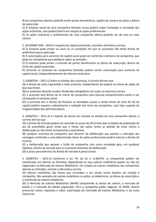 14
B) As companhias abertas poderão emitir partes beneficiárias, opções de compra de ações e bônus
de subscrição.
C) O estatuto social de uma companhia fechada nunca poderá impor limitações à circulação das
ações ordinárias, mas poderá fazê-lo em relação às ações preferenciais.
D) As ações ordinárias e preferenciais de uma companhia aberta poderão ser de uma ou mais
classes.
2. (XI EXAME OAB – 2013) A respeito do capital autorizado, assinale a afirmativa correta.
A) O estatuto pode prever os casos ou as condições em que os acionistas não terão direito de
preferência para subscrição.
B) A autorização para aumento do capital social pode ser conferida à diretoria da companhia, que
pode ser competente para deliberar sobre as emissões.
C) O estatuto pode prever a emissão de partes beneficiárias ou bônus de subscrição, dentro do
limite do capital autorizado.
D) Somente os estatutos de companhias fechadas podem conter autorização para aumento de
capital social, independentemente de reforma estatutária.
3. (OAB/FGV – 2012-1) Sobre os direitos dos acionistas, é correto afirmar que
(A) o direito de voto é garantido a todo acionista, independente da espécie ou classe de ações de
que seja titular.
(B) os acionistas deverão receber dividendos obrigatórios em todos os exercícios sociais.
(C) o acionista terá direito de se retirar da companhia caso cláusula compromissória venha a ser
introduzida no estatuto social.
(D) o acionista tem o direito de fiscalizar as atividades sociais e sendo titular de mais de 5% do
capital poderá requerer judicialmente a exibição dos livros da companhia, caso haja suspeita de
irregularidades dos administradores.
4. (OAB/FGV – 2011-3) A respeito do direito de retirada no âmbito de uma companhia aberta, é
correto afirmar que
(A) o direito de retirada poderá ser exercido no prazo de 30 (trinta) dias contados da publicação da
ata da assembleia geral, ainda que o titular das ações tenha se abstido de votar contra a
deliberação ou não tenha comparecido à assembleia.
(B) qualquer acionista da companhia que dissentir da deliberação que aprovar a alteração das
vantagens conferidas a uma determinada classe de ações preferenciais poderá exercer o direito de
recesso.
(C) a deliberação que aprovar a fusão da companhia com outra sociedade gera, em qualquer
hipótese, direito de retirada para os acionistas dissentes da deliberação.
(D) o prazo para exercício do direito de retirada é prescricional.
5. (OAB/FGV – 2011-2) Conforme o art. 4º, da Lei n. 6.404/76, as companhias podem ser
classificadas em abertas ou fechadas, dependendo se seus valores mobiliários podem ou não ser
negociados no Mercado de Valores Mobiliários. Em relação ao valores mobiliários das companhias
abertas ou fechadas, assinale a alternativa correta.
(A) Valores mobiliários são títulos que concedem a seu titular certos direitos em relação à
companhia. São exemplos de valores mobiliários as ações, as debêntures, os bônus de subscrição e
o certificado de valores mobiliários.
(B) O Mercado de Valores Mobiliários (MVM) compreende as bolsas de valores, o mercado de
balcão e o mercado de balcão organizado. Para a companhia poder negociar no MVM, deverá
preencher certos requisitos e obter autorização do Comissão de Valores Mobiliários e da Junta
Comercial.
 