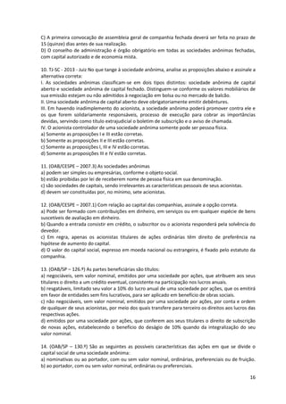 16
C) A primeira convocação de assembleia geral de companhia fechada deverá ser feita no prazo de
15 (quinze) dias antes de sua realização.
D) O conselho de administração é órgão obrigatório em todas as sociedades anônimas fechadas,
com capital autorizado e de economia mista.
10. TJ-SC - 2013 - Juiz No que tange à sociedade anônima, analise as proposições abaixo e assinale a
alternativa correta:
I. As sociedades anônimas classificam-se em dois tipos distintos: sociedade anônima de capital
aberto e sociedade anônima de capital fechado. Distinguem-se conforme os valores mobiliários de
sua emissão estejam ou não admitidos à negociação em bolsa ou no mercado de balcão.
II. Uma sociedade anônima de capital aberto deve obrigatoriamente emitir debêntures.
III. Em havendo inadimplemento do acionista, a sociedade anônima poderá promover contra ele e
os que forem solidariamente responsáveis, processo de execução para cobrar as importâncias
devidas, servindo como título extrajudicial o boletim de subscrição e o aviso de chamada.
IV. O acionista controlador de uma sociedade anônima somente pode ser pessoa física.
a) Somente as proposições I e III estão corretas.
b) Somente as proposições II e III estão corretas.
c) Somente as proposições I, III e IV estão corretas.
d) Somente as proposições III e IV estão corretas.
11. (OAB/CESPE – 2007.3) As sociedades anônimas
a) podem ser simples ou empresárias, conforme o objeto social.
b) estão proibidas por lei de receberem nome de pessoa física em sua denominação.
c) são sociedades de capitais, sendo irrelevantes as características pessoais de seus acionistas.
d) devem ser constituídas por, no mínimo, sete acionistas.
12. (OAB/CESPE – 2007.1) Com relação ao capital das companhias, assinale a opção correta.
a) Pode ser formado com contribuições em dinheiro, em serviços ou em qualquer espécie de bens
suscetíveis de avaliação em dinheiro.
b) Quando a entrada consistir em crédito, o subscritor ou o acionista responderá pela solvência do
devedor.
c) Em regra, apenas os acionistas titulares de ações ordinárias têm direito de preferência na
hipótese de aumento do capital.
d) O valor do capital social, expresso em moeda nacional ou estrangeira, é fixado pelo estatuto da
companhia.
13. (OAB/SP – 126.º) As partes beneficiárias são títulos:
a) negociáveis, sem valor nominal, emitidos por uma sociedade por ações, que atribuem aos seus
titulares o direito a um crédito eventual, consistente na participação nos lucros anuais.
b) resgatáveis, limitado seu valor a 10% do lucro anual de uma sociedade por ações, que os emitirá
em favor de entidades sem fins lucrativos, para ser aplicado em benefício de obras sociais.
c) não negociáveis, sem valor nominal, emitidos por uma sociedade por ações, por conta e ordem
de qualquer de seus acionistas, por meio dos quais transfere para terceiro os direitos aos lucros das
respectivas ações.
d) emitidos por uma sociedade por ações, que conferem aos seus titulares o direito de subscrição
de novas ações, estabelecendo o benefício do deságio de 10% quando da integralização do seu
valor nominal.
14. (OAB/SP – 130.º) São as seguintes as possíveis características das ações em que se divide o
capital social de uma sociedade anônima:
a) nominativas ou ao portador, com ou sem valor nominal, ordinárias, preferenciais ou de fruição.
b) ao portador, com ou sem valor nominal, ordinárias ou preferenciais.
 