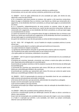 17
c) nominativas ou ao portador, com valor nominal, ordinárias ou preferenciais.
d) nominativas, com ou sem valor nominal, ordinárias, preferenciais ou de fruição.
15. (OAB/SP – 131.º) As ações preferenciais de uma sociedade por ações, sem direito de voto,
adquirirão o exercício desse direito
a) se a companhia, pelo prazo previsto no estatuto, não superior a três exercícios consecutivos,
deixar de pagar os dividendos fixos ou mínimos a que fizerem jus, direito que conservarão até o
pagamento, se tais dividendos não forem cumulativos, ou até que sejam pagos os cumulativamente
em atraso.
b) se a companhia, independentemente do prazo previsto no estatuto, deixar de pagar os
dividendos fixos ou mínimos a que fizerem jus, a partir de dois exercícios consecutivos, direito que
conservarão até o pagamento, se tais dividendos não forem cumulativos, ou até que sejam pagos
os cumulativamente em atraso.
c) a partir do momento em que a companhia deixar de pagar os dividendos fixos ou mínimos a que
fizerem jus, direito que conservarão até o pagamento, se tais dividendos não forem cumulativos, ou
até que sejam pagos os cumulativamente em atraso.
d) a partir do momento em que não são aprovadas as contas da Administração da companhia.
16. FCC - 2013 - TRT - 6ª Região (PE) - Juiz do Trabalho Em relação à sociedade anônima é correto
afirmar que :
a) a companhia pode adquirir as próprias ações para permanência em tesouraria.
b) a ação é divisível em relação à companhia.
c) a gestão dos administradores não pode ser garantida pelas próprias ações da companhia
d) a transferência das ações nominativas opera-se por endosso em preto
e) as ações podem ser nominativas, endossáveis e ao portador.
17. (OAB/SP – 126.º) A ação de responsabilidade civil contra o administrador de uma sociedade por
ações pode ser
a) proposta por acionistas, bastando, unicamente, que reúnam a maioria das ações com direito a
voto, dispensada prévia deliberação em assembléia geral.
b) promovida por qualquer acionista se não for proposta no prazo de 30 (trinta) dias da deliberação
da assembléia geral.
c) promovida por acionistas que representem pelo menos 10% (dez por cento) do capital social,
desde que a assembléia geral delibere não a promover.
d) promovida por acionistas que representem pelo menos 5% (cinco por cento) do capital social,
desde que a assembléia geral delibere não a promover.
18. (OAB/SP – 126.º) A representação do acionista em Assembléia Geral de uma sociedade por
ações somente será possível por procurador constituído
a) há menos de 01 (um) ano, que seja acionista, administrador da companhia ou advogado.
b) após o ato de convocação e que seja acionista.
c) por escritura pública e que seja acionista.
d) mediante procuração que indique expressamente a data da realização da Assembléia Geral e a
ordem do dia.
19. (OAB/DF – 2005.2) Na sociedade anônima podemos afirmar que:
a) ocorrerá a transformação quando por deliberação unânime de todos os sócios e acionistas se
alterar o tipo societário.
b) por meio da incorporação uma sociedade absorve outra para dar origem a uma nova sociedade.
c) a fusão é a operação que permite a uma sociedade, sem alterar sua própria constituição,
absorver outra que deixa de existir.
 