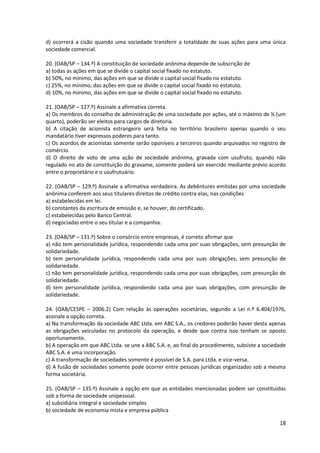 18
d) ocorrerá a cisão quando uma sociedade transferir a totalidade de suas ações para uma única
sociedade comercial.
20. (OAB/SP – 134.º) A constituição de sociedade anônima depende de subscrição de
a) todas as ações em que se divide o capital social fixado no estatuto.
b) 50%, no mínimo, das ações em que se divide o capital social fixado no estatuto.
c) 25%, no mínimo, das ações em que se divide o capital social fixado no estatuto.
d) 10%, no mínimo, das ações em que se divide o capital social fixado no estatuto.
21. (OAB/SP – 127.º) Assinale a afirmativa correta.
a) Os membros do conselho de administração de uma sociedade por ações, até o máximo de ¼ (um
quarto), poderão ser eleitos para cargos de diretoria.
b) A citação de acionista estrangeiro será feita no território brasileiro apenas quando o seu
mandatário tiver expressos poderes para tanto.
c) Os acordos de acionistas somente serão oponíveis a terceiros quando arquivados no registro de
comércio.
d) O direito de voto de uma ação de sociedade anônima, gravada com usufruto, quando não
regulado no ato de constituição do gravame, somente poderá ser exercido mediante prévio acordo
entre o proprietário e o usufrutuário.
22. (OAB/SP – 129.º) Assinale a afirmativa verdadeira. As debêntures emitidas por uma sociedade
anônima conferem aos seus titulares direitos de crédito contra elas, nas condições
a) estabelecidas em lei.
b) constantes da escritura de emissão e, se houver, do certificado.
c) estabelecidas pelo Banco Central.
d) negociadas entre o seu titular e a companhia.
23. (OAB/SP – 131.º) Sobre o consórcio entre empresas, é correto afirmar que
a) não tem personalidade jurídica, respondendo cada uma por suas obrigações, sem presunção de
solidariedade.
b) tem personalidade jurídica, respondendo cada uma por suas obrigações, sem presunção de
solidariedade.
c) não tem personalidade jurídica, respondendo cada uma por suas obrigações, com presunção de
solidariedade.
d) tem personalidade jurídica, respondendo cada uma por suas obrigações, com presunção de
solidariedade.
24. (OAB/CESPE – 2006.2) Com relação às operações societárias, segundo a Lei n.º 6.404/1976,
assinale a opção correta.
a) Na transformação da sociedade ABC Ltda. em ABC S.A., os credores poderão haver desta apenas
as obrigações veiculadas no protocolo da operação, e desde que contra isso tenham se oposto
oportunamente.
b) A operação em que ABC Ltda. se une a ABC S.A. e, ao final do procedimento, subsiste a sociedade
ABC S.A. é uma incorporação.
c) A transformação de sociedades somente é possível de S.A. para Ltda. e vice-versa.
d) A fusão de sociedades somente pode ocorrer entre pessoas jurídicas organizadas sob a mesma
forma societária.
25. (OAB/SP – 135.º) Assinale a opção em que as entidades mencionadas podem ser constituídas
sob a forma de sociedade unipessoal.
a) subsidiária integral e sociedade simples
b) sociedade de economia mista e empresa pública
 
