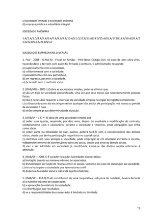 19
c) sociedade limitada e sociedade anônima
d) empresa pública e subsidiária integral
SOCIEDADE ANÔNIMA
1.A/2.A/3.D/4.A/5.A/6.A/7.A/8.B/9.B/10.A/11.C/12.B/13.A/14.D/15.A/16.A/17.D/18.A/19.A/20.A/2
1.D/22.B/23.A/24.B/25.D
SOCIEDADES EMPRESARIAIS DIVERSAS
1. FGV - 2008 - SEFAZ-RJ - Fiscal de Rendas - Pelo Novo Código Civil, no caso de atos ultra vires,
havendo dano a terceiro com quem foi firmado o contrato, o administrador responde:
a) supletivamente com a sociedade.
b) solidariamente com a sociedade.
c) pessoalmente com seu patrimônio.
d) em regresso, perante a sociedade.
e) de acordo com o contrato social.
2. (OAB/MG – 2005.1) Sobre as sociedades simples, pode-se afirmar que:
a) são um tipo de sociedade personificada, uma vez que seus sócios são necessariamente pessoas
físicas.
b) não é necessário requerer a inscrição da sociedade simples no órgão de registro competente.
c) a cláusula do contrato social que excluir qualquer dos sócios de participação nos lucros ou perdas
da sociedade é nula.
d) terão sempre prazo determinado de duração.
3. (OAB/SP – 127.º) O sócio de uma sociedade simples que
a) ceder suas quotas, responde, por dois anos, depois de averbada a modificação do contrato,
solidariamente com o cessionário, perante a sociedade e terceiros, pelas obrigações que tinha
como sócio.
b) ceder parte ou totalidade de suas quotas, poderá fazê-lo sem o consentimento dos demais
sócios, desde que tenha participação majoritária no capital social.
c) contribuir com seus serviços à sociedade, pode empregar-se em atividade estranha à mesma,
independentemente de convenção no contrato social, desde que avise os demais sócios.
d) vier a ser admitido em sociedade já constituída, exime-se das dívidas sociais anteriores à
admissão.
4. (OAB/DF – 2006.3) É característica das Sociedades Cooperativas:
a) limitação quanto ao número máximo de associados.
b) divisibilidade do fundo de reserva entre os sócios, somente em caso de dissolução da sociedade.
c) visa o lucro para a sociedade que tem natureza civil.
d) dispensa do capital social e não está sujeita à falência.
5. (OAB/SP – 132.º) O ato constitutivo de uma cooperativa, sob pena de nulidade, deverá declarar
a) o número máximo de cooperados.
b) a aprovação do estatuto da sociedade.
c) a distribuição dos resultados.
d) se a responsabilidade dos cooperados é limitada ou ilimitada.
 