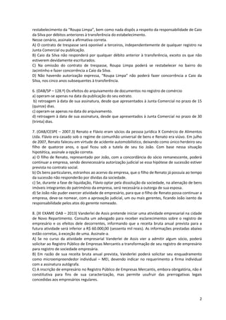 2
restabelecimento da “Roupa Limpa”, bem como nada dispôs a respeito da responsabilidade de Caio
da Silva por débitos anteriores à transferência do estabelecimento.
Nesse cenário, assinale a afirmativa correta.
A) O contrato de trespasse será oponível a terceiros, independentemente de qualquer registro na
Junta Comercial ou publicação.
B) Caio da Silva não responderá por qualquer débito anterior à transferência, exceto os que não
estiverem devidamente escriturados.
C) Na omissão do contrato de trespasse, Roupa Limpa poderá se restabelecer no bairro do
Jacintinho e fazer concorrência a Caio da Silva.
D) Não havendo autorização expressa, “Roupa Limpa” não poderá fazer concorrência a Caio da
Silva, nos cinco anos subsequentes à transferência.
6. (OAB/SP – 128.º) Os efeitos do arquivamento de documentos no registro de comércio
a) operam-se apenas na data da publicação do seu extrato.
b) retroagem à data de sua assinatura, desde que apresentados à Junta Comercial no prazo de 15
(quinze) dias.
c) operam-se apenas na data do arquivamento.
d) retroagem à data de sua assinatura, desde que apresentados à Junta Comercial no prazo de 30
(trinta) dias.
7. (OAB/CESPE – 2007.3) Renato e Flávio eram sócios da pessoa jurídica X Comércio de Alimentos
Ltda. Flávio era casado sob o regime de comunhão universal de bens e Renato era viúvo. Em julho
de 2007, Renato faleceu em virtude de acidente automobilístico, deixando como único herdeiro seu
filho de quatorze anos, o qual ficou sob a tutela de seu tio João. Com base nessa situação
hipotética, assinale a opção correta.
a) O filho de Renato, representado por João, com a concordância do sócio remanescente, poderá
continuar a empresa, sendo desnecessária autorização judicial se essa hipótese de sucessão estiver
prevista no contrato social.
b) Os bens particulares, estranhos ao acervo da empresa, que o filho de Renato já possuía ao tempo
da sucessão não responderão por dívidas da sociedade.
c) Se, durante a fase de liquidação, Flávio optar pela dissolução da sociedade, na alienação de bens
imóveis integrantes do patrimônio da empresa, será necessária a outorga de sua esposa.
d) Se João não puder exercer atividade de empresário, para que o filho de Renato possa continuar a
empresa, deve-se nomear, com a aprovação judicial, um ou mais gerentes, ficando João isento da
responsabilidade pelos atos do gerente nomeado.
8. (XI EXAME OAB – 2013) Vanderlei de Assis pretende iniciar uma atividade empresarial na cidade
de Novo Repartimento. Consulta um advogado para receber esclarecimentos sobre o registro de
empresário e os efeitos dele decorrentes, informando que a receita bruta anual prevista para a
futura atividade será inferior a R$ 60.000,00 (sessenta mil reais). As informações prestadas abaixo
estão corretas, à exceção de uma. Assinale-a.
A) Se no curso da atividade empresarial Vanderlei de Assis vier a admitir algum sócio, poderá
solicitar ao Registro Público de Empresas Mercantis a transformação de seu registro de empresário
para registro de sociedade empresária.
B) Em razão de sua receita bruta anual prevista, Vanderlei poderá solicitar seu enquadramento
como microempreendedor individual – MEI, devendo indicar no requerimento a firma individual
com a assinatura autógrafa.
C) A inscrição de empresário no Registro Público de Empresas Mercantis, embora obrigatória, não é
constitutiva para fins de sua caracterização, mas permite usufruir das prerrogativas legais
concedidas aos empresários regulares.
 