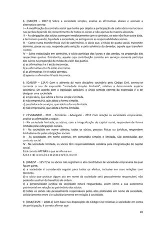 20
6. (OAB/PR – 2007.1) Sobre a sociedade simples, analise as afirmativas abaixo e assinale a
alternativa correta:
I – A modificação do contrato social que tenha por objeto a participação de cada sócio nos lucros e
nas perdas depende do consentimento de todos os sócios e não apenas da maioria absoluta.
II – As obrigações dos sócios começam imediatamente com o contrato, se este não fixar outra data,
e terminam quando, liquidada a sociedade, se extinguirem as responsabilidades sociais.
III – Como numa transferência civil de patrimônio, o sócio que, a título de quota social, transmitir
domínio, posse ou uso, responde pela evicção: e pela solvência do devedor, aquele que transferir
crédito.
IV – Salvo estipulação em contrário, o sócio participa dos lucros e das perdas, na proporção das
respectivas quotas. Entretanto, aquele cuja contribuição consiste em serviços somente participa
dos lucros na proporção da média do valor das quotas.
a) as afirmativas I e II estão incorretas.
b) as afirmativas II e IV estão incorretas.
c) as afirmativas I e III estão corretas.
d) apenas a afirmativa IV está incorreta.
6. (OAB/SP – 124.º) Com o advento da nova disciplina societária pelo Código Civil, tornou-se
corrente o uso da expressão “sociedade simples limitada”, relativa a determinada espécie
societária. De acordo com a legislação aplicável, o único sentido correto da expressão é o de
designar uma sociedade
a) empresária, que adota a forma simples limitada.
b) não empresária, que adota a forma simples.
c) prestadora de serviços, que adota a forma limitada.
d) não empresária, que adota a forma limitada.
7. CESGRANRIO - 2011 - Petrobrás - Advogado - 2011 Com relação às sociedades empresárias,
analise as afirmações a seguir.
I - Na sociedade limitada, os sócios, com a integralização do capital social, respondem de forma
limitada pelas obrigações sociais.
II - Na sociedade em nome coletivo, todos os sócios, pessoas físicas ou jurídicas, respondem
limitadamente pelas obrigações sociais.
III - As sociedades em nome coletivo, em comandita simples e limitada, são constituídas por
contrato social.
IV - Na sociedade limitada, os sócios têm responsabilidade solidária pela integralização do capital
social.
Está correto APENAS o que se afirma em
A) I e II B) I e IV C) II e III D) III e IV E) I, III e IV
8. (OAB/SP – 125.º) Se os sócios não registram o ato constitutivo de sociedade empresária da qual
façam parte,
a) a sociedade é considerada regular para todos os efeitos, inclusive em suas relações com
terceiros.
b) o sócio que praticar algum ato em nome da sociedade será pessoalmente responsável, não
podendo usufruir do benefício de ordem.
c) a personalidade jurídica da sociedade estará resguardada, assim como a sua autonomia
patrimonial em relação ao patrimônio dos sócios.
d) todos os sócios são pessoalmente responsáveis pelos atos praticados em nome da sociedade,
solidariamente entre si e subsidiariamente em relação à sociedade.
9. (OAB/CESPE – 2008.1) Com base nas disposições do Código Civil relativas à sociedade em conta
de participação, é correto afirmar que
 