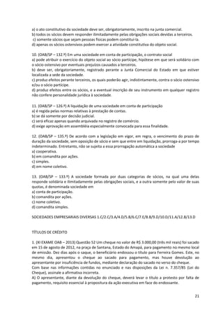 21
a) o ato constitutivo da sociedade deve ser, obrigatoriamente, inscrito na junta comercial.
b) todos os sócios devem responder ilimitadamente pelas obrigações sociais devidas a terceiros.
c) somente sócios que sejam pessoas físicas podem constituí-la.
d) apenas os sócios ostensivos podem exercer a atividade constitutiva do objeto social.
10. (OAB/SP – 132.º) Em uma sociedade em conta de participação, o contrato social
a) pode atribuir o exercício do objeto social ao sócio partícipe, hipótese em que será solidário com
o sócio ostensivo por eventuais prejuízos causados a terceiros.
b) deve ser, obrigatoriamente, registrado perante a Junta Comercial do Estado em que estiver
localizada a sede da sociedade.
c) produz efeitos perante terceiros, os quais poderão agir, indistintamente, contra o sócio ostensivo
e/ou o sócio partícipe.
d) produz efeitos entre os sócios, e a eventual inscrição de seu instrumento em qualquer registro
não confere personalidade jurídica à sociedade.
11. (OAB/SP – 126.º) A liquidação de uma sociedade em conta de participação
a) é regida pelas normas relativas à prestação de contas.
b) se dá somente por decisão judicial.
c) será eficaz apenas quando arquivada no registro de comércio.
d) exige aprovação em assembléia especialmente convocada para essa finalidade.
12. (OAB/SP – 135.º) De acordo com a legislação em vigor, em regra, o vencimento do prazo de
duração da sociedade, sem oposição de sócio e sem que entre em liquidação, prorroga-a por tempo
indeterminado. Entretanto, não se sujeita a essa prorrogação automática a sociedade
a) cooperativa.
b) em comandita por ações.
c) simples.
d) em nome coletivo.
13. (OAB/SP – 133.º) A sociedade formada por duas categorias de sócios, na qual uma delas
responde solidária e ilimitadamente pelas obrigações sociais, e a outra somente pelo valor de suas
quotas, é denominada sociedade em
a) conta de participação.
b) comandita por ações.
c) nome coletivo.
d) comandita simples.
SOCIEDADES EMPRESARIAIS DIVERSAS 1.C/2.C/3.A/4.D/5.B/6.C/7.E/8.B/9.D/10.D/11.A/12.B/13.D
TÍTULOS DE CRÉDITO
1. (XI EXAME OAB – 2013) Questão 52 Um cheque no valor de R$ 3.000,00 (três mil reais) foi sacado
em 15 de agosto de 2012, na praça de Santana, Estado do Amapá, para pagamento no mesmo local
de emissão. Dez dias após o saque, o beneficiário endossou o título para Ferreira Gomes. Este, no
mesmo dia, apresentou o cheque ao sacado para pagamento, mas houve devolução ao
apresentante por insuficiência de fundos, mediante declaração do sacado no verso do cheque.
Com base nas informações contidas no enunciado e nas disposições da Lei n. 7.357/85 (Lei do
Cheque), assinale a afirmativa incorreta.
A) O apresentante, diante da devolução do cheque, deverá levar o título a protesto por falta de
pagamento, requisito essencial à propositura da ação executiva em face do endossante.
 