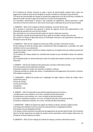 22
B) O emitente do cheque, durante ou após o prazo de apresentação, poderá fazer sustar seu
pagamento mediante aviso escrito dirigido ao sacado, fundado em relevante razão de direito.
C) O prazo de apresentação do cheque ao sacado para pagamento é de 30 (trinta) dias, contados da
data de emissão, quando o lugar de emissão for o mesmo do de pagamento.
D) O portador, apresentado o cheque e não realizado seu pagamento, deverá promover a ação
executiva em face do emitente em até 6 (seis) meses após a expiração do prazo de apresentação.
2. (OAB/FGV – 2011-1) Em relação ao Direito Cambiário, é correto afirmar que
(A) o protesto é necessário para garantir o direito de regresso contra o(s) endossante(s) e o(s)
avalista(s) do aceitante de uma letra de câmbio.
(B) o aval dado em uma nota promissória pode ser parcial, ainda que sucessivo.
(C) a duplicata, quando de prestação de serviços, pode ser emitida a tempo certo da vista.
(D) o aceite no cheque é dado pelo banco ou instituição financeira a ele equivalente, devendo ser
firmado no verso do título.
3. (OAB/FGV – 2012-3) Com relação aos títulos de crédito, assinale a afirmativa correta.
(A) No endosso de letra de câmbio após o protesto por falta de pagamento, o portador tem ação
cambiária contra o seu endossante.
(B) A cláusula não à ordem inserida no cheque impede sua circulação tanto por endosso quanto por
cessão de crédito.
(C) O endosso de cheque poderá ser realizado pelo sacado ou por mandatário deste com poderes
especiais.
(D) A duplicata pode ser apresentada para aceite do sacado pelo próprio sacador ou por instituição
financeira.
4. (OAB/SP – 133.º) Com relação à nota promissória, assinale a alternativa correta.
a) É nula quando não assinada pelos avalistas.
b) Quando emitida em caráter pro solvendo, é vedado o endosso.
c) Quando emitida em caráter pro soluto, o inadimplemento do pagamento não resolve o contrato.
d) É vedado o aval parcial.
5. (OAB/CESPE – 2008.1) De acordo com a legislação em vigor relativa a títulos de crédito, não é
passível de aceite a
a) letra de câmbio.
b) nota promissória.
c) duplicata.
d) duplicata rural.
6. (OAB/SP – 134.º) A pretensão à execução da duplicata prescreve contra o
a) endossante e seus avalistas, em 3 anos, contados da data do protesto.
b) endossante e seus avalistas, em 1 ano, contado da data do protesto.
c) sacado e respectivos avalistas, em 1 ano, contado da data do vencimento do título.
d) sacado e respectivos avalistas, em 3 anos, contados da data do protesto.
7. (OAB/CESPE – 2006.3) A respeito do regime do cheque no Brasil, assinale a opção correta.
a) O cheque pré-datado encontra-se previsto expressamente na legislação brasileira.
b) O cheque veicula obrigação portável.
c) O cheque contém promessa incondicional de pagamento de quantia determinada. d) O emitente
deve ter fundos disponíveis em poder do sacado e estar autorizado a emitir cheque sobre eles, em
virtude de contrato expresso ou tácito.
8. (OAB/FGV – 2012-2) Com relação ao instituto do cheque, assinale a afirmativa correta.
 