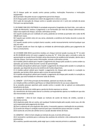 23
(A) O cheque pode ser sacado contra pessoa jurídica, instituições financeiras e instituições
equiparadas.
(B) O portador não pode recusar o pagamento parcial do cheque.
(C) O cheque pode consubstanciar ordem de pagamento à vista ou a prazo.
(D) A ação de execução do cheque contra o sacador prescreve em 1 (um) ano contado do prazo
final para sua apresentação.
9. (IX EXAME OAB 2013 IPATINGA) A sociedade empresária Congelados da Vovó Ltda., com sede na
cidade de Montanha, realizou o pagamento a um fornecedor por meio de cheque administrativo.
Sobre esta espécie de cheque, assinale a afirmativa correta.
A) É aquele sacado para ser creditado em conta, podendo ser emitido ao portador até o valor de R$
100,00 (cem reais).
B) É aquele que contém visto em seu verso, atestando a existência de fundos durante o prazo de
apresentação.
C) É aquele sacado contra o próprio banco sacador, sendo necessariamente nominal qualquer que
seja seu valor.
D) É aquele sacado em favor de órgão ou entidade da administração pública para pagamento de
taxa ou emolumento.
10. (X EXAME OAB 2013) Laurentino recebeu um cheque nominal sacado na praça de “Z” no valor
de R$ 20.000,00 (vinte mil reais) e pagável na praça de “A”. Vinte dias após a emissão e antes da
apresentação ao sacado foram furtados vários documentos da residência do tomador, dentre eles o
referido cheque. Com base nestas informações, assinale a afirmativa correta.
A) A medida judicial cabível para impedir o pagamento do cheque pelo sacado é a contra-ordem ou
oposição, que produz efeito durante o prazo de apresentação.
B) A medida extrajudicial cabível para impedir o pagamento do cheque pelo sacado é a sustação ou
oposição, que depende da prova da existência de fundos disponíveis.
C) A medida judicial cabível para impedir o pagamento do cheque pelo sacado é a sustação ou
oposição, que produz efeito apenas após o prazo de apresentação.
D) A medida extrajudicial cabível para impedir o pagamento do cheque pelo sacado é a sustação ou
oposição, que está fundada em relevante razão de direito.
11. (OAB/SP – 123.º) Pelo princípio da literalidade, aplicável aos títulos de crédito,
a) a relação jurídica cambiária aperfeiçoa-se independentemente da sua causa subjacente.
b) as exceções pessoais oponíveis pelo sacado contra o sacador não se aplicam ao endossatário
beneficiário do título.
c) o extravio do título de crédito gera a perda do direito expresso na cártula.
d) o beneficiário do título pode exercer os direitos correspondentes apenas na medida em que eles
são mencionados na cártula.
12. (OAB/FGV – 2011-3) Com relação ao instituto do aceite de títulos de crédito, assinale a
alternativa correta.
(A) A duplicata pode não ser aceita, sem qualquer fundamentação pelo sacado; neste caso, ele não
será responsável pelo pagamento do título.
(B) Para a cobrança de uma duplicata não aceita, é necessária apenas a realização de seu protesto.
(C) O aceite de cheque é condição essencial para que o beneficiário possa executar o sacado.
(D) O aceite de uma letra de câmbio torna o sacado devedor direto do título.
13. (OAB/FGV – 2012-1) Com relação ao instituto do aval, é correto afirmar que
(A) é necessário o protesto para a cobrança dos avalistas do emitente e dos endossantes de notas
promissórias.
(B) o avalista, quando executado, pode exigir que o credor execute primeiro o avalizado.
 