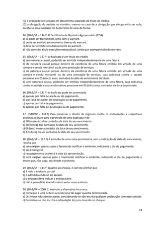 24
(C) o aval pode ser lançado em documento separado do título de crédito.
(D) a obrigação do avalista se mantém, mesmo no caso de a obrigação que ele garantiu ser nula,
exceto se essa nulidade for decorrente de vício de forma.
14. (OAB/SP – 134.º) O Certificado de Depósito Agropecuário (CDA)
a) só pode ser transmitido junto com o warrant.
b) pode ser emitido em momento diverso do warrant.
c) deve ser emitido simultaneamente ao warrant.
d) não constitui título executivo extrajudicial, ainda que acompanhado do warrant.
15. (OAB/SP – 127.º) A duplicata é um título de crédito
a) sem natureza causal, podendo ser emitida independentemente de uma fatura.
b) de natureza causal porque decorre da existência de uma fatura emitida em virtude de uma
compra e venda mercantil ou de uma prestação de serviços.
c) de natureza causal porque decorre da existência de uma fatura emitida em virtude de uma
compra e venda mercantil ou de uma prestação de serviços, cuja cobrança contra o sacado
prescreve em 05 (cinco) anos, contados da data do vencimento do título.
d) sem natureza causal, podendo ser emitida independentemente de uma fatura, cuja cobrança
contra o avalista e seus endossantes prescreve em 03 (três) anos, contados da data do protesto.
16. (OAB/SP – 131.º) A duplicata pode ser protestada
a) apenas por falta de aceite ou de pagamento.
b) por falta de aceite, de devolução ou de pagamento.
c) apenas por falta de pagamento.
d) apenas por falta de devolução ou de pagamento.
17. (OAB/SP – 132.º) Para preservar o direito de regresso contra os endossantes e respectivos
avalistas, o prazo para o protesto de uma duplicata é de
a) 60 (sessenta) dias contados da data de seu vencimento.
b) 30 (trinta) dias contados da data de seu vencimento.
c) 06 (seis) meses contados da data de seu vencimento.
d) 12 (doze) meses contados da data de seu vencimento.
18. (OAB/SP – 132.º) A emissão de uma nota-promissória, sem a indicação da data do vencimento,
resulta que
a) será exigível apenas após o favorecido notificar o emitente, indicando o dia do pagamento.
b) será inexigível.
c) seu pagamento ocorrerá à vista da apresentação.
d) será exigível apenas após o favorecido notificar o emitente, indicando o dia do pagamento e
desde que, não paga, seja tirado o protesto.
19. (OAB/SP – 134.º) Quanto ao cheque, é correto afirmar que
a) é nulo o endosso parcial.
b) é admitido endosso do sacado.
c) o endosso deve indicar o endossatário.
d) não é permitido ao endossante vedar novo endosso.
20. (OAB/PR – 2004.1) Assinale a alternativa incorreta:
a) O cheque é uma ordem incondicional de pagar quantia determinada.
b) O cheque não admite aceite, considerando-se não-escrita qualquer declaração com esse sentido.
c) Considera-se não escrita a estipulação de juros inserida no cheque.
 