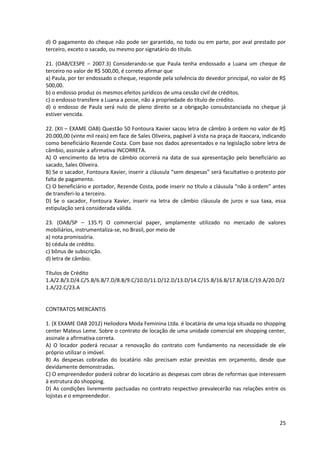 25
d) O pagamento do cheque não pode ser garantido, no todo ou em parte, por aval prestado por
terceiro, exceto o sacado, ou mesmo por signatário do título.
21. (OAB/CESPE – 2007.3) Considerando-se que Paula tenha endossado a Luana um cheque de
terceiro no valor de R$ 500,00, é correto afirmar que
a) Paula, por ter endossado o cheque, responde pela solvência do devedor principal, no valor de R$
500,00.
b) o endosso produz os mesmos efeitos jurídicos de uma cessão civil de créditos.
c) o endosso transfere a Luana a posse, não a propriedade do título de crédito.
d) o endosso de Paula será nulo de pleno direito se a obrigação consubstanciada no cheque já
estiver vencida.
22. (XII – EXAME OAB) Questão 50 Fontoura Xavier sacou letra de câmbio à ordem no valor de R$
20.000,00 (vinte mil reais) em face de Sales Oliveira, pagável à vista na praça de Itaocara, indicando
como beneficiário Rezende Costa. Com base nos dados apresentados e na legislação sobre letra de
câmbio, assinale a afirmativa INCORRETA.
A) O vencimento da letra de câmbio ocorrerá na data de sua apresentação pelo beneficiário ao
sacado, Sales Oliveira.
B) Se o sacador, Fontoura Xavier, inserir a cláusula “sem despesas” será facultativo o protesto por
falta de pagamento.
C) O beneficiário e portador, Rezende Costa, pode inserir no título a cláusula “não à ordem” antes
de transferi-lo a terceiro.
D) Se o sacador, Fontoura Xavier, inserir na letra de câmbio cláusula de juros e sua taxa, essa
estipulação será considerada válida.
23. (OAB/SP – 135.º) O commercial paper, amplamente utilizado no mercado de valores
mobiliários, instrumentaliza-se, no Brasil, por meio de
a) nota promissória.
b) cédula de crédito.
c) bônus de subscrição.
d) letra de câmbio.
Títulos de Crédito
1.A/2.B/3.D/4.C/5.B/6.B/7.D/8.B/9.C/10.D/11.D/12.D/13.D/14.C/15.B/16.B/17.B/18.C/19.A/20.D/2
1.A/22.C/23.A
CONTRATOS MERCANTIS
1. (X EXAME OAB 2012) Heliodora Moda Feminina Ltda. é locatária de uma loja situada no shopping
center Mateus Leme. Sobre o contrato de locação de uma unidade comercial em shopping center,
assinale a afirmativa correta.
A) O locador poderá recusar a renovação do contrato com fundamento na necessidade de ele
próprio utilizar o imóvel.
B) As despesas cobradas do locatário não precisam estar previstas em orçamento, desde que
devidamente demonstradas.
C) O empreendedor poderá cobrar do locatário as despesas com obras de reformas que interessem
à estrutura do shopping.
D) As condições livremente pactuadas no contrato respectivo prevalecerão nas relações entre os
lojistas e o empreendedor.
 