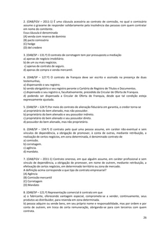 26
2. (OAB/FGV – 2011-1) É uma cláusula acessória ao contrato de comissão, no qual o comissário
assume o gravame de responder solidariamente pela insolvência das pessoas com quem contratar
em nome do comitente.
Essa cláusula é denominada
(A) venda com reserva de domínio
(B) pacto comissório
(C) hedge
(D) del credere
3. (OAB/SP – 131.º) O contrato de corretagem tem por pressuposto a mediação
a) apenas de negócio imobiliário.
b) de um ou mais negócios.
c) apenas de contrato de seguro.
d) apenas de compra e venda mercantil.
4. (OAB/SP – 127.º) O contrato de franquia deve ser escrito e assinado na presença de duas
testemunhas,
a) dispensando o seu registro.
b) sendo obrigatório o seu registro perante o Cartório de Registro de Títulos e Documentos.
c) dispensado o seu registro e, facultativamente, precedido da Circular de Oferta de Franquia.
d) podendo ser dispensada a Circular de Oferta de Franquia, desde que tal condição esteja
expressamente ajustada.
5. (OAB/SP – 124.º) Por meio do contrato de alienação fiduciária em garantia, o credor torna-se
a) proprietário do bem alienado, mas não possuidor.
b) proprietário do bem alienado e seu possuidor indireto.
c) proprietário do bem alienado e seu possuidor direto.
d) possuidor do bem alienado, mas não proprietário.
6. (OAB/SP – 134.º) O contrato pelo qual uma pessoa assume, em caráter não-eventual e sem
vínculos de dependência, a obrigação de promover, à conta de outras, mediante retribuição, a
realização de certos negócios, em zona determinada, é denominado contrato de
a) comissão.
b) corretagem.
c) agência.
d) mandato.
7. (OAB/FGV – 2011-1) Contrato oneroso, em que alguém assume, em caráter profissional e sem
vínculo de dependência, a obrigação de promover, em nome de outrem, mediante retribuição, a
efetivação de certos negócios, em determinado território ou zona de mercado.
A definição acima corresponde a que tipo de contrato empresarial?
(A) Agência
(B) Comissão mercantil
(C) Corretagem
(D) Mandato
8. (OAB/SP – 121.º) Representação comercial é contrato em que
a) o fabricante, oferecendo vantagem especial, compromete-se a vender, continuamente, seus
produtos ao distribuidor, para revenda em zona determinada.
b) pessoa adquire ou vende bens, em seu próprio nome e responsabilidade, mas por ordem e por
conta de outrem, em troca de certa remuneração, obrigando-se para com terceiros com quem
contrata.
 