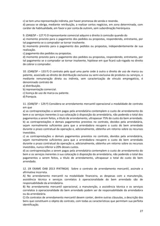 27
c) se tem uma representação indireta, por haver promessa de venda e revenda.
d) pessoa se obriga, mediante retribuição, a realizar certos negócios, em zona determinada, com
caráter de habitualidade, em favor e por conta de outrem, sem subordinação hierárquica.
9. (OAB/SP – 127.º) O representante comercial adquire o direito à comissão quando do
a) momento previsto para o pagamento dos pedidos ou propostas, respondendo, entretanto, por
tal pagamento se o comprador se tornar insolvente.
b) momento previsto para o pagamento dos pedidos ou propostas, independentemente de sua
realização.
c) pagamento dos pedidos ou propostas.
d) momento previsto para o pagamento dos pedidos ou propostas, respondendo, entretanto, por
tal pagamento se o comprador se tornar insolvente, hipótese em que ficará sub-rogado no direito
de cobrar o comprador.
10. (OAB/SP – 133.º) O contrato pelo qual uma parte cede à outra o direito de uso de marca ou
patente, associado ao direito de distribuição exclusiva ou semi-exclusiva de produtos ou serviços, e
mediante remuneração direta ou indireta, sem caracterização de vínculo empregatício, é
denominado contrato de
a) distribuição.
b) representação comercial.
c) licença de uso de marca ou patente.
d) franquia.
11. (OAB/SP – 129.º) Considera-se arrendamento mercantil operacional a modalidade de contrato
em que
a) as contraprestações a serem pagas pela arrendatária contemplem o custo de arrendamento do
bem e os serviços inerentes à sua colocação à disposição da arrendatária, não podendo o total dos
pagamentos a serem feitos, a título de arrendamento, ultrapassar 75% do custo do bem arrendado.
b) as contraprestações e demais pagamentos previstos no contrato, devidos pela arrendatária,
sejam normalmente suficientes para que a arrendadora recupere o custo do bem arrendado
durante o prazo contratual da operação e, adicionalmente, obtenha um retorno sobre os recursos
investidos.
c) as contraprestações e demais pagamentos previstos no contrato, devidos pela arrendatária,
sejam normalmente suficientes para que a arrendadora recupere o custo do bem arrendado
durante o prazo contratual da operação e, adicionalmente, obtenha um retorno sobre os recursos
investidos, nunca inferior a 20% desses custos.
d) as contraprestações a serem pagas pela arrendatária contemplem o custo de arrendamento do
bem e os serviços inerentes à sua colocação à disposição da arrendatária, não podendo o total dos
pagamentos a serem feitos, a título de arrendamento, ultrapassar o total do custo do bem
arrendado.
12. (IX EXAME OAB 2013 IPATINGA) Sobre o contrato de arrendamento mercantil, assinale a
afirmativa incorreta.
A) No arrendamento mercantil na modalidade financeira, as despesas com a manutenção,
assistência técnica e serviços correlatos à operacionalidade do bem arrendado são de
responsabilidade da arrendatária.
B) No arrendamento mercantil operacional, a manutenção, a assistência técnica e os serviços
correlatos à operacionalidade do bem arrendado podem ser de responsabilidade da arrendadora
ou da arrendatária.
C) Os contratos de arrendamento mercantil devem conter, dentre outras cláusulas, a descrição dos
bens que constituem o objeto do contrato, com todas as características que permitam sua perfeita
identificação.
 
