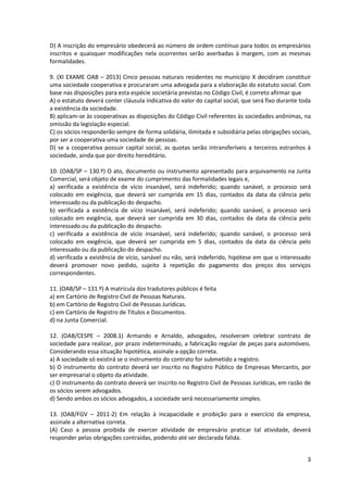 3
D) A inscrição do empresário obedecerá ao número de ordem contínuo para todos os empresários
inscritos e quaisquer modificações nela ocorrentes serão averbadas à margem, com as mesmas
formalidades.
9. (XI EXAME OAB – 2013) Cinco pessoas naturais residentes no município X decidiram constituir
uma sociedade cooperativa e procuraram uma advogada para a elaboração do estatuto social. Com
base nas disposições para esta espécie societária previstas no Código Civil, é correto afirmar que
A) o estatuto deverá conter cláusula indicativa do valor do capital social, que será fixo durante toda
a existência da sociedade.
B) aplicam-se às cooperativas as disposições do Código Civil referentes às sociedades anônimas, na
omissão da legislação especial.
C) os sócios responderão sempre de forma solidária, ilimitada e subsidiária pelas obrigações sociais,
por ser a cooperativa uma sociedade de pessoas.
D) se a cooperativa possuir capital social, as quotas serão intransferíveis a terceiros estranhos à
sociedade, ainda que por direito hereditário.
10. (OAB/SP – 130.º) O ato, documento ou instrumento apresentado para arquivamento na Junta
Comercial, será objeto de exame do cumprimento das formalidades legais e,
a) verificada a existência de vício insanável, será indeferido; quando sanável, o processo será
colocado em exigência, que deverá ser cumprida em 15 dias, contados da data da ciência pelo
interessado ou da publicação do despacho.
b) verificada a existência de vício insanável, será indeferido; quando sanável, o processo será
colocado em exigência, que deverá ser cumprida em 30 dias, contados da data da ciência pelo
interessado ou da publicação do despacho.
c) verificada a existência de vício insanável, será indeferido; quando sanável, o processo será
colocado em exigência, que deverá ser cumprida em 5 dias, contados da data da ciência pelo
interessado ou da publicação do despacho.
d) verificada a existência de vício, sanável ou não, será indeferido, hipótese em que o interessado
deverá promover novo pedido, sujeito à repetição do pagamento dos preços dos serviços
correspondentes.
11. (OAB/SP – 131.º) A matrícula dos tradutores públicos é feita
a) em Cartório de Registro Civil de Pessoas Naturais.
b) em Cartório de Registro Civil de Pessoas Jurídicas.
c) em Cartório de Registro de Títulos e Documentos.
d) na Junta Comercial.
12. (OAB/CESPE – 2008.1) Armando e Arnaldo, advogados, resolveram celebrar contrato de
sociedade para realizar, por prazo indeterminado, a fabricação regular de peças para automóveis.
Considerando essa situação hipotética, assinale a opção correta.
a) A sociedade só existirá se o instrumento do contrato for submetido a registro.
b) O instrumento do contrato deverá ser inscrito no Registro Público de Empresas Mercantis, por
ser empresarial o objeto da atividade.
c) O instrumento do contrato deverá ser inscrito no Registro Civil de Pessoas Jurídicas, em razão de
os sócios serem advogados.
d) Sendo ambos os sócios advogados, a sociedade será necessariamente simples.
13. (OAB/FGV – 2011-2) Em relação à incapacidade e proibição para o exercício da empresa,
assinale a alternativa correta.
(A) Caso a pessoa proibida de exercer atividade de empresário praticar tal atividade, deverá
responder pelas obrigações contraídas, podendo até ser declarada falida.
 