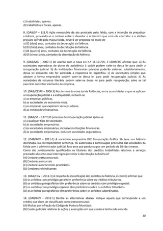30
c) trabalhistas, apenas.
d) trabalhistas e fiscais, apenas.
8. (OAB/SP – 131.º) Ação revocatória de ato praticado pelo falido, com a intenção de prejudicar
credores, provando-se o conluio entre o devedor e o terceiro que com ele contratar e o efetivo
prejuízo sofrido pela massa falida, deverá ser proposta no prazo de
a) 02 (dois) anos, contados da decretação da falência.
b) 03 (três) anos, contados da decretação da falência.
c) 04 (quatro) anos, contados da decretação da falência.
d) 05 (cinco) anos, contados da decretação da falência.
9. (OAB/MG – 2007.1) De acordo com a nova Lei n.º 11.101/05, é CORRETO afirmar que: a) As
sociedades operadoras de plano de assistência à saúde podem valer-se dessa lei para pedir a
recuperação judicial. b) As instituições financeiras privadas poderão valer-se, subsidiariamente,
dessa lei enquanto não for aprovada a respectiva lei específica. c) As sociedades simples que
adotam a forma empresária podem valer-se dessa lei para pedir recuperação judicial. d) As
sociedades de natureza literária podem valer-se dessa lei para pedir recuperação, salvo se tal
exercício constituir elemento de empresa.
10. (OAB/CESPE – 2006.3) Nos termos da nova Lei de Falências, entre as entidades a que se aplicam
a recuperação judicial e a extrajudicial, incluem-se
a) as empresas públicas.
b) as sociedades de economia mista.
c) as empresas que explorem serviços aéreos.
d) as instituições financeiras.
11. (OAB/SP – 127.º) O processo de recuperação judicial aplica-se
a) a qualquer tipo de sociedade.
b) às sociedades empresárias.
c) às sociedades empresárias, inclusive instituições financeiras.
d) às sociedades empresárias, inclusive sociedades seguradoras.
12. (OAB/FGV – 2011-1) A sociedade empresária XYZ Computação Gráfica SA teve sua falência
decretada. Na correspondente sentença, foi autorizada a continuação provisória das atividades da
falida com o administrador judicial, fato esse que perdurou por um período de 10 (dez) meses.
Como são juridicamente qualificados os titulares dos créditos trabalhistas relativos a serviços
prestados durante esse interregno posterior à decretação da falência?
(A) Credores extraconcursais
(B) Credores concursais
(C) Credores concorrentes prioritários
(D) Credores reivindicantes
13. (OAB/FGV – 2011-3) A respeito da classificação dos créditos na falência, é correto afirmar que
(A) os créditos com privilégio geral têm preferência sobre os créditos tributários.
(B) os créditos quirografários têm preferência sobre os créditos com privilégio especial.
(C) os créditos com privilégio especial têm preferência sobre os créditos tributários.
(D) os créditos quirografários têm preferência sobre os créditos subordinados.
14. (OAB/FGV – 2012-1) Dentre as alternativas abaixo, indique aquela que corresponde a um
crédito que deve ser classificado como extraconcursal:
(A) Multas por infração do Código de Postura Municipal.
(B) Custas judiciais relativas às ações e execuções em que a massa tenha sido vencida.
 