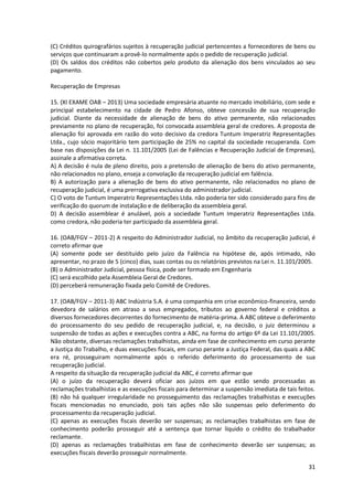 31
(C) Créditos quirografários sujeitos à recuperação judicial pertencentes a fornecedores de bens ou
serviços que continuaram a provê-lo normalmente após o pedido de recuperação judicial.
(D) Os saldos dos créditos não cobertos pelo produto da alienação dos bens vinculados ao seu
pagamento.
Recuperação de Empresas
15. (XI EXAME OAB – 2013) Uma sociedade empresária atuante no mercado imobiliário, com sede e
principal estabelecimento na cidade de Pedro Afonso, obteve concessão de sua recuperação
judicial. Diante da necessidade de alienação de bens do ativo permanente, não relacionados
previamente no plano de recuperação, foi convocada assembleia geral de credores. A proposta de
alienação foi aprovada em razão do voto decisivo da credora Tuntum Imperatriz Representações
Ltda., cujo sócio majoritário tem participação de 25% no capital da sociedade recuperanda. Com
base nas disposições da Lei n. 11.101/2005 (Lei de Falências e Recuperação Judicial de Empresas),
assinale a afirmativa correta.
A) A decisão é nula de pleno direito, pois a pretensão de alienação de bens do ativo permanente,
não relacionados no plano, enseja a convolação da recuperação judicial em falência.
B) A autorização para a alienação de bens do ativo permanente, não relacionados no plano de
recuperação judicial, é uma prerrogativa exclusiva do administrador judicial.
C) O voto de Tuntum Imperatriz Representações Ltda. não poderia ter sido considerado para fins de
verificação do quorum de instalação e de deliberação da assembleia geral.
D) A decisão assemblear é anulável, pois a sociedade Tuntum Imperatriz Representações Ltda.
como credora, não poderia ter participado da assembleia geral.
16. (OAB/FGV – 2011-2) A respeito do Administrador Judicial, no âmbito da recuperação judicial, é
correto afirmar que
(A) somente pode ser destituído pelo juízo da Falência na hipótese de, após intimado, não
apresentar, no prazo de 5 (cinco) dias, suas contas ou os relatórios previstos na Lei n. 11.101/2005.
(B) o Administrador Judicial, pessoa física, pode ser formado em Engenharia
(C) será escolhido pela Assembleia Geral de Credores.
(D) perceberá remuneração fixada pelo Comitê de Credores.
17. (OAB/FGV – 2011-3) ABC Indústria S.A. é uma companhia em crise econômico-financeira, sendo
devedora de salários em atraso a seus empregados, tributos ao governo federal e créditos a
diversos fornecedores decorrentes do fornecimento de matéria-prima. A ABC obteve o deferimento
do processamento do seu pedido de recuperação judicial, e, na decisão, o juiz determinou a
suspensão de todas as ações e execuções contra a ABC, na forma do artigo 6º da Lei 11.101/2005.
Não obstante, diversas reclamações trabalhistas, ainda em fase de conhecimento em curso perante
a Justiça do Trabalho, e duas execuções fiscais, em curso perante a Justiça Federal, das quais a ABC
era ré, prosseguiram normalmente após o referido deferimento do processamento de sua
recuperação judicial.
A respeito da situação da recuperação judicial da ABC, é correto afirmar que
(A) o juízo da recuperação deverá oficiar aos juízos em que estão sendo processadas as
reclamações trabalhistas e as execuções fiscais para determinar a suspensão imediata de tais feitos.
(B) não há qualquer irregularidade no prosseguimento das reclamações trabalhistas e execuções
fiscais mencionadas no enunciado, pois tais ações não são suspensas pelo deferimento do
processamento da recuperação judicial.
(C) apenas as execuções fiscais deverão ser suspensas; as reclamações trabalhistas em fase de
conhecimento poderão prosseguir até a sentença que tornar líquido o crédito do trabalhador
reclamante.
(D) apenas as reclamações trabalhistas em fase de conhecimento deverão ser suspensas; as
execuções fiscais deverão prosseguir normalmente.
 
