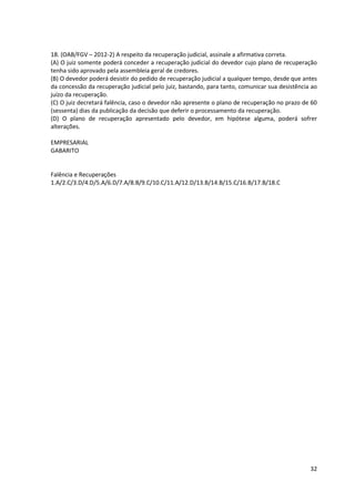 32
18. (OAB/FGV – 2012-2) A respeito da recuperação judicial, assinale a afirmativa correta.
(A) O juiz somente poderá conceder a recuperação judicial do devedor cujo plano de recuperação
tenha sido aprovado pela assembleia geral de credores.
(B) O devedor poderá desistir do pedido de recuperação judicial a qualquer tempo, desde que antes
da concessão da recuperação judicial pelo juiz, bastando, para tanto, comunicar sua desistência ao
juízo da recuperação.
(C) O juiz decretará falência, caso o devedor não apresente o plano de recuperação no prazo de 60
(sessenta) dias da publicação da decisão que deferir o processamento da recuperação.
(D) O plano de recuperação apresentado pelo devedor, em hipótese alguma, poderá sofrer
alterações.
EMPRESARIAL
GABARITO
Falência e Recuperações
1.A/2.C/3.D/4.D/5.A/6.D/7.A/8.B/9.C/10.C/11.A/12.D/13.B/14.B/15.C/16.B/17.B/18.C
 