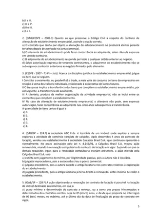 5
b) I e III.
c) III e V.
d) II e III.
e) I e II.
2. (OAB/CESPE – 2006.3) Quanto ao que prescreve o Código Civil a respeito do contrato de
alienação de estabelecimento empresarial, assinale a opção correta.
a) O contrato que tenha por objeto a alienação do estabelecimento só produzirá efeitos perante
terceiros depois de averbado na junta comercial.
b) O alienante do estabelecimento pode fazer concorrência ao adquirente, salvo cláusula expressa
em sentido contrário.
c) O adquirente do estabelecimento responde por todo e qualquer débito anterior ao negócio.
d) Salvo autorização expressa de terceiros contratantes, o adquirente do estabelecimento não se
sub-roga nos contratos anteriores ao negócio firmados pelo alienante.
3. (CESPE - 2007 - TJ-PI – Juiz). Acerca da disciplina jurídica do estabelecimento empresarial, julgue
os itens que se seguem.
I Constitui o aviamento, ou goodwill of a trade, a mais valia do conjunto de bens do empresário em
relação à soma dos valores individuais, relacionado à expectativa de lucros futuros.
II O trespasse implica a transferência dos bens que compõem o estabelecimento empresarial e, por
conseguinte, a transferência do aviamento.
III A clientela, produto da melhor organização da atividade empresarial, não se inclui entre os
elementos que compõem o estabelecimento.
IV No caso de alienação de estabelecimento empresarial, o alienante não pode, sem expressa
autorização, fazer concorrência ao adquirente nos cinco anos subseqüentes à transferência.
A quantidade de itens certos é igual a
a) 0.
b) 1.
c) 2.
d) 3.
e) 4.
4. (OAB/SP – 124.º) A sociedade ABC Ltda. é locatária de um imóvel, onde explora e sempre
explorou a atividade de comércio varejista de calçados. Após decorridos 4 anos do contrato de
locação, vendeu seu estabelecimento à sociedade Calçados Brasil S.A., que continuou operando-o
normalmente. No prazo assinalado pela Lei n. 8.245/91, a Calçados Brasil S.A. moveu ação
renovatória, visando à renovação compulsória do contrato de locação em vigor. Supondo-se que os
demais requisitos legais para a renovação compulsória estejam presentes, a ação movida pela
Calçados Brasil S.A. será:
a) extinta sem julgamento do mérito, por ilegitimidade passiva, pois a autora não é locatária.
b) julgada improcedente, pois a autora não criou o ponto comercial.
c) julgada procedente, pois a autora sucede a antiga locatária nos contratos relativos à exploração
do estabelecimento.
d) julgada procedente, pois a antiga locatária já teria direito à renovação, antes mesmo de ceder o
estabelecimento.
5. (OAB/SP – 128.º) A ação objetivando a renovação de contrato de locação é possível na locação
de imóvel destinado ao comércio, em que o
a) prazo mínimo e determinado do contrato a renovar, ou a soma dos prazos ininterruptos e
determinados dos contratos escritos, seja de 05 (cinco) anos, e desde que proposta no interregno
de 06 (seis) meses, no máximo, até o último dia da data de finalização do prazo do contrato em
vigor.
 