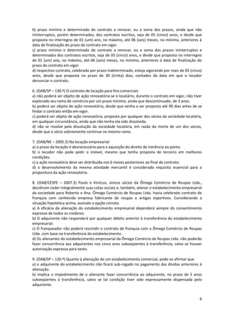 6
b) prazo mínimo e determinado do contrato a renovar, ou a soma dos prazos, ainda que não
ininterruptos, porém determinados, dos contratos escritos, seja de 05 (cinco) anos, e desde que
proposta no interregno de 01 (um) ano, no máximo, até 06 (seis) meses, no mínimo, anteriores à
data de finalização do prazo do contrato em vigor.
c) prazo mínimo e determinado do contrato a renovar, ou a soma dos prazos ininterruptos e
determinados dos contratos escritos, seja de 05 (cinco) anos, e desde que proposta no interregno
de 01 (um) ano, no máximo, até 06 (seis) meses, no mínimo, anteriores à data de finalização do
prazo do contrato em vigor.
d) respectivo contrato, celebrado por prazo indeterminado, esteja vigorando por mais de 05 (cinco)
anos, desde que proposta no prazo de 30 (trinta) dias, contados da data em que o locador
denunciar o contrato.
6. (OAB/SP – 130.º) O contrato de locação para fins comerciais
a) não poderá ser objeto de ação renovatória se o locatário, durante o contrato em vigor, não tiver
explorado seu ramo de comércio por um prazo mínimo, ainda que descontinuado, de 3 anos.
b) poderá ser objeto de ação renovatória, desde que venha a ser proposta até 90 dias antes de se
findar o contrato então em vigor.
c) poderá ser objeto de ação renovatória, proposta por qualquer dos sócios da sociedade locatária,
em qualquer circunstância, ainda que não tenha ela sido dissolvida.
d) não se resolve pela dissolução da sociedade locatária, em razão da morte de um dos sócios,
desde que o sócio sobrevivente continue no mesmo ramo.
7. (OAB/NE – 2005.2) Na locação empresarial:
a) o prazo da locação é desnecessário para a aquisição do direito de inerência ao ponto.
b) o locador não pode pedir o imóvel, mesmo que tenha proposta de terceiro em melhores
condições.
c) a ação renovatória deve ser distribuída nos 6 meses posteriores ao final do contrato.
d) o desenvolvimento da mesma atividade mercantil é considerado requisito essencial para a
propositura da ação renovatória.
8. (OAB/CESPE – 2007.3) Paulo e Vinícius, únicos sócios da Ômega Comércio de Roupas Ltda.,
decidiram ceder integralmente suas cotas sociais e, também, alienar o estabelecimento empresarial
da sociedade para Roberto e Ana. Ômega Comércio de Roupas Ltda. havia celebrado contrato de
franquia com conhecida empresa fabricante de roupas e artigos esportivos. Considerando a
situação hipotética acima, assinale a opção correta.
a) A eficácia da alienação do estabelecimento empresarial dependerá sempre do consentimento
expresso de todos os credores.
b) O adquirente não responderá por qualquer débito anterior à transferência do estabelecimento
empresarial.
c) O franqueador não poderá rescindir o contrato de franquia com a Ômega Comércio de Roupas
Ltda. com base na transferência do estabelecimento.
d) Os alienantes do estabelecimento empresarial da Ômega Comércio de Roupas Ltda. não poderão
fazer concorrência aos adquirentes nos cinco anos subseqüentes à transferência, salvo se houver
autorização expressa para tanto.
9. (OAB/SP – 126.º) Quanto à alienação de um estabelecimento comercial, pode-se afirmar que
a) o adquirente do estabelecimento não ficará sub-rogado no pagamento das dívidas anteriores à
alienação.
b) implica o impedimento de o alienante fazer concorrência ao adquirente, no prazo de 5 anos
subseqüentes à transferência, salvo se tal condição tiver sido expressamente dispensada pelo
adquirente.
 