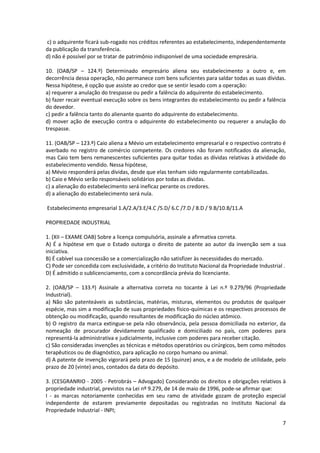 7
c) o adquirente ficará sub-rogado nos créditos referentes ao estabelecimento, independentemente
da publicação da transferência.
d) não é possível por se tratar de patrimônio indisponível de uma sociedade empresária.
10. (OAB/SP – 124.º) Determinado empresário aliena seu estabelecimento a outro e, em
decorrência dessa operação, não permanece com bens suficientes para saldar todas as suas dívidas.
Nessa hipótese, é opção que assiste ao credor que se sentir lesado com a operação:
a) requerer a anulação do trespasse ou pedir a falência do adquirente do estabelecimento.
b) fazer recair eventual execução sobre os bens integrantes do estabelecimento ou pedir a falência
do devedor.
c) pedir a falência tanto do alienante quanto do adquirente do estabelecimento.
d) mover ação de execução contra o adquirente do estabelecimento ou requerer a anulação do
trespasse.
11. (OAB/SP – 123.º) Caio aliena a Mévio um estabelecimento empresarial e o respectivo contrato é
averbado no registro de comércio competente. Os credores não foram notificados da alienação,
mas Caio tem bens remanescentes suficientes para quitar todas as dívidas relativas à atividade do
estabelecimento vendido. Nessa hipótese,
a) Mévio responderá pelas dívidas, desde que elas tenham sido regularmente contabilizadas.
b) Caio e Mévio serão responsáveis solidários por todas as dívidas.
c) a alienação do estabelecimento será ineficaz perante os credores.
d) a alienação do estabelecimento será nula.
Estabelecimento empresarial 1.A/2.A/3.E/4.C /5.D/ 6.C /7.D / 8.D / 9.B/10.B/11.A
PROPRIEDADE INDUSTRIAL
1. (XII – EXAME OAB) Sobre a licença compulsória, assinale a afirmativa correta.
A) É a hipótese em que o Estado outorga o direito de patente ao autor da invenção sem a sua
iniciativa.
B) É cabível sua concessão se a comercialização não satisfizer às necessidades do mercado.
C) Pode ser concedida com exclusividade, a critério do Instituto Nacional da Propriedade Industrial .
D) É admitido o sublicenciamento, com a concordância prévia do licenciante.
2. (OAB/SP – 133.º) Assinale a alternativa correta no tocante à Lei n.º 9.279/96 (Propriedade
Industrial).
a) Não são patenteáveis as substâncias, matérias, misturas, elementos ou produtos de qualquer
espécie, mas sim a modificação de suas propriedades físico-químicas e os respectivos processos de
obtenção ou modificação, quando resultantes de modificação do núcleo atômico.
b) O registro da marca extingue-se pela não observância, pela pessoa domiciliada no exterior, da
nomeação de procurador devidamente qualificado e domiciliado no país, com poderes para
representá-la administrativa e judicialmente, inclusive com poderes para receber citação.
c) São consideradas invenções as técnicas e métodos operatórios ou cirúrgicos, bem como métodos
terapêuticos ou de diagnóstico, para aplicação no corpo humano ou animal.
d) A patente de invenção vigorará pelo prazo de 15 (quinze) anos, e a de modelo de utilidade, pelo
prazo de 20 (vinte) anos, contados da data do depósito.
3. (CESGRANRIO - 2005 - Petrobrás – Advogado) Considerando os direitos e obrigações relativos à
propriedade industrial, previstos na Lei nº 9.279, de 14 de maio de 1996, pode-se afirmar que:
I - as marcas notoriamente conhecidas em seu ramo de atividade gozam de proteção especial
independente de estarem previamente depositadas ou registradas no Instituto Nacional da
Propriedade Industrial - INPI;
 