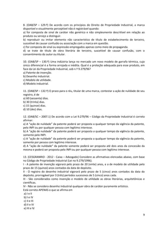 9
8. (OAB/SP – 129.º) De acordo com os princípios do Direito de Propriedade Industrial, a marca
disponível e visualmente perceptível não é registrável quando:
a) for composta de sinal de caráter não genérico e não simplesmente descritível em relação ao
produto ou serviço a distinguir.
b) reproduzir ou imitar elemento não característico de título de estabelecimento de terceiro,
suscetível de causar confusão ou associação com a marca em questão.
c) for composta de sinal ou expressão empregados apenas como meio de propaganda.
d) se trate de título de obra literária de terceiro, suscetível de causar confusão, com o
consentimento do autor ou titular.
10. (OAB/SP – 130.º) Uma indústria lança no mercado um novo modelo de garrafa térmica, cujo
único diferencial é a forma arrojada e inédita. Qual é a proteção adequada para esse produto, em
face da Lei da Propriedade Industrial, sob n.º 9.279/96?
a) Patente de invenção.
b) Desenho industrial.
c) Modelo de utilidade.
d) Modelo industrial.
11. (OAB/SP – 132.º) O prazo para o réu, titular de uma marca, contestar a ação de nulidade de seu
registro, é de
a) 60 (sessenta) dias.
b) 30 (trinta) dias.
c) 15 (quinze) dias.
d) 10 (dez) dias.
12. (OAB/SC – 2007.1) De acordo com a Lei 9.279/96 – Código da Propriedade Industrial é correto
afirmar:
a) A “ação de nulidade” da patente poderá ser proposta a qualquer tempo da vigência da patente,
pelo INPI ou por qualquer pessoa com legítimo interesse.
b) A “ação de nulidade” da patente poderá ser proposta a qualquer tempo da vigência da patente,
somente pelo INPI.
c) A “ação de nulidade” da patente poderá ser proposta a qualquer tempo da vigência da patente,
somente por pessoa com legitimo interesse.
d) A “ação de nulidade” da patente somente poderá ser proposta até dois anos da concessão da
mesma e poderá ser proposta pelo INPI ou por qualquer pessoa com legítimo interesse.
13. (CESGRANRIO - 2012 - Caixa – Advogado) Considere as afirmativas elencadas abaixo, com base
no Código de Propriedade Industrial (Lei no 9.279/1996).
I - A patente de invenção vigorará pelo prazo de 20 (vinte) anos, e a de modelo de utilidade pelo
prazo de 15 (quinze) anos contados da data de depósito.
II - O registro do desenho industrial vigorará pelo prazo de 5 (cinco) anos contados da data do
depósito, prorrogável por 3 (três) períodos sucessivos de 5 (cinco) anos cada.
III - São considerados como invenção e modelo de utilidade as obras literárias, arquitetônicas e
científicas.
IV - Não se considera desenho industrial qualquer obra de caráter puramente artístico.
Está correto APENAS o que se afirma em
a) I e II
b) I e IV
c) II e III
d) II e IV
e) III e IV
 