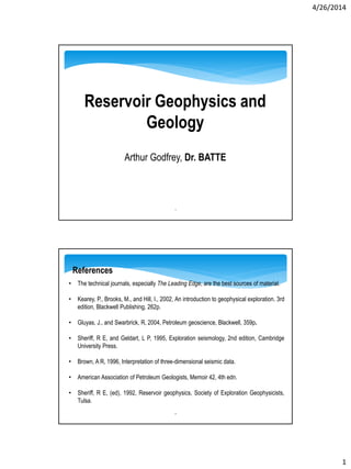 4/26/2014
1
Reservoir Geophysics and
Geology
Arthur Godfrey, Dr. BATTE
1
2
• The technical journals, especially The Leading Edge, are the best sources of material.
• Kearey, P., Brooks, M., and Hill, I., 2002, An introduction to geophysical exploration. 3rd
edition, Blackwell Publishing, 262p.
• Gluyas, J., and Swarbrick, R, 2004, Petroleum geoscience, Blackwell, 359p.
• Sheriff, R E, and Geldart, L P, 1995, Exploration seismology, 2nd edition, Cambridge
University Press.
• Brown, A R, 1996, Interpretation of three-dimensional seismic data.
• American Association of Petroleum Geologists, Memoir 42, 4th edn.
• Sheriff, R E, (ed), 1992, Reservoir geophysics, Society of Exploration Geophysicists,
Tulsa.
References
 