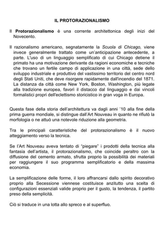 IL PROTORAZIONALISMO
Il Protorazionalismo è una corrente architettonica degli inizi del
Novecento.
Il razionalismo americano, segnatamente la Scuola di Chicago, viene
invece generalmente trattato come un’anticipazione antecedente, a
parte. L'uso di un linguaggio semplificato di cui Chicago detiene il
primato ha una motivazione derivante da ragioni economiche e tecniche
che trovano un fertile campo di applicazione in una città, sede dello
sviluppo industriale e produttivo del vastissimo territorio del centro nord
degli Stati Uniti, che deve risorgere rapidamente dall'incendio del 1871.
La distanza da città come New York, Boston, Washington, più legate
alla tradizione europea, favorì il distacco dal linguaggio e dai vincoli
formalistici propri dell'eclettismo storicistico in gran voga in Europa.
Questa fase della storia dell’architettura va dagli anni ’10 alla fine della
prima guerra mondiale, si distingue dall’Art Nouveau in quanto ne rifiutò la
morfologia o ne attuò una notevole riduzione alla geometria.
Tra le principali caratteristiche del protorazionalismo è il nuovo
atteggiamento verso la tecnica.
Se l’Art Nouveau aveva tentato di “piegare” i prodotti della tecnica alla
fantasia dell’artista, il protorazionalismo, che coincide peraltro con la
diffusione del cemento armato, sfrutta proprio la possibilità dei materiali
per raggiungere il suo programma semplificatorio e della massima
economia.
La semplificazione delle forme, il loro affrancarsi dallo spirito decorativo
proprio alla Secessione viennese costituisce anzitutto una scelta di
configurazioni essenziali valide proprio per il gusto, la tendenza, il partito
preso della semplicità.
Ciò si traduce in una lotta allo spreco e al superfluo.
 