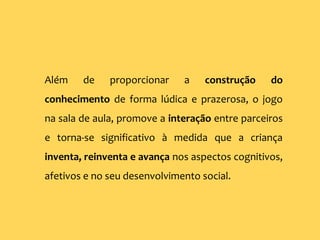Além de proporcionar a construção do
conhecimento de forma lúdica e prazerosa, o jogo
na sala de aula, promove a interação entre parceiros
e torna-se significativo à medida que a criança
inventa, reinventa e avança nos aspectos cognitivos,
afetivos e no seu desenvolvimento social.
 