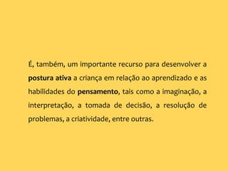 É, também, um importante recurso para desenvolver a
postura ativa a criança em relação ao aprendizado e as
habilidades do pensamento, tais como a imaginação, a
interpretação, a tomada de decisão, a resolução de
problemas, a criatividade, entre outras.
 