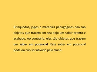 Brinquedos, jogos e materiais pedagógicos não são
objetos que trazem em seu bojo um saber pronto e
acabado. Ao contrário, eles são objetos que trazem
um saber em potencial. Este saber em potencial
pode ou não ser ativado pelo aluno.
 