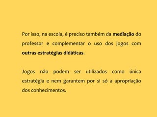 Por isso, na escola, é preciso também da mediação do
professor e complementar o uso dos jogos com
outras estratégias didáticas.
Jogos não podem ser utilizados como única
estratégia e nem garantem por si só a apropriação
dos conhecimentos.
 