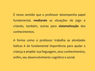 É nesse sentido que o professor desempenha papel
fundamental, mediando as situações de jogo e
criando, também, outras para sistematização dos
conhecimentos.
A forma como o professor trabalha as atividades
lúdicas é de fundamental importância para ajudar a
criança a ampliar sua linguagem, seus conhecimentos,
enfim, seu desenvolvimento cognitivo e social.
 