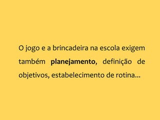 O jogo e a brincadeira na escola exigem
também planejamento, definição de
objetivos, estabelecimento de rotina...
 