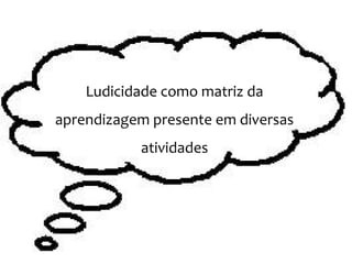Ludicidade como matriz da
aprendizagem presente em diversas
atividades
 