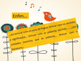 ...em brincar com os sons da língua, brincar com os sentidos
e significados... brincar com as palavras escritas... ...com
unidades menores que as palavras... Brincar com a
literatura...
Enfim...
 