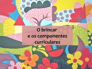O brincar
e os componentes
curriculares
 