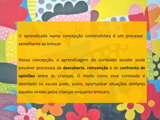 O aprendizado numa concepção construtivista é um processo
semelhante ao brincar:
Nessa concepção, a aprendizagem do conteúdo escolar pode
envolver processos de descoberta, reinvenção e de confronto de
opiniões entre as crianças. O modo como esse conteúdo é
abordado na escola pode, assim, oportunizar situações similares
àquelas vividas pelas crianças enquanto brincam.
 